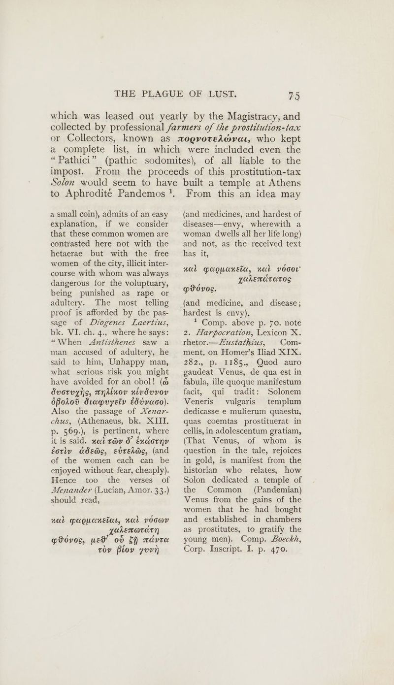 impost. a small coin), admits of an easy explanation, if we consider that these common women are contrasted here not with the hetaerae but with the free women of the city, illicit inter- course with whom was always dangerous for the voluptuary, being punished as rape or adultery. The most telling proof is afforded by the pas- sage of Diogenes Laertius, bk. VI. ch. 4., where he says: “When Antisthenes saw a man accused of adultery, he said to him, Unhappy man, what serious risk you might have avoided for an obol! (@ ÖvoTvyns, WHAinov nivdvvoey ößoA0od Stapvysiv Eddvaco). Also the passage of Xenar- chus, (Athenaeus, bk. XIII. p. 569.), is pertinent, where it is said. nal t@v 0° Endornv éotly ads@o, ebtEha@s, (and of the women each can be enjoyed without fear, cheaply). Hence too the verses of Menander (Lucian, Amor. 33.) should read, nab maoucnétar, xab vocwr yahenorarn 2 > € ~ YU gtovos, wet ov Of mavre From this an idea may (and medicines, and hardest of diseases—envy, wherewith a woman dwells all her life long) and not, as the received text has it, nal maowonsia, nal vocor YOAEMKTATOS ! pvovos. hardest is envy). * Comp. above p. 70. note 2. Harpocration, Lexicon X. rhetor.— Zustathius, Com- ment, on Homer’s Iliad XIX. 282., p. 1185, Quod auro gaudeat Venus, de qua est in fabula, ille quoque manifestum facit, qui tradit: Solonem Veneris vulgaris templum dedicasse e mulierum quaestu, quas coemtas prostituerat in cellis, in adolescentum gratiam, (That Venus, of whom is question in the tale, rejoices in gold, is manifest from the historian who relates, how Solon dedicated a temple of the Common (Pandemian) Venus from the gains of the women that he had bought and established in chambers as prostitutes, to gratify the young men). Comp. Doeckh,