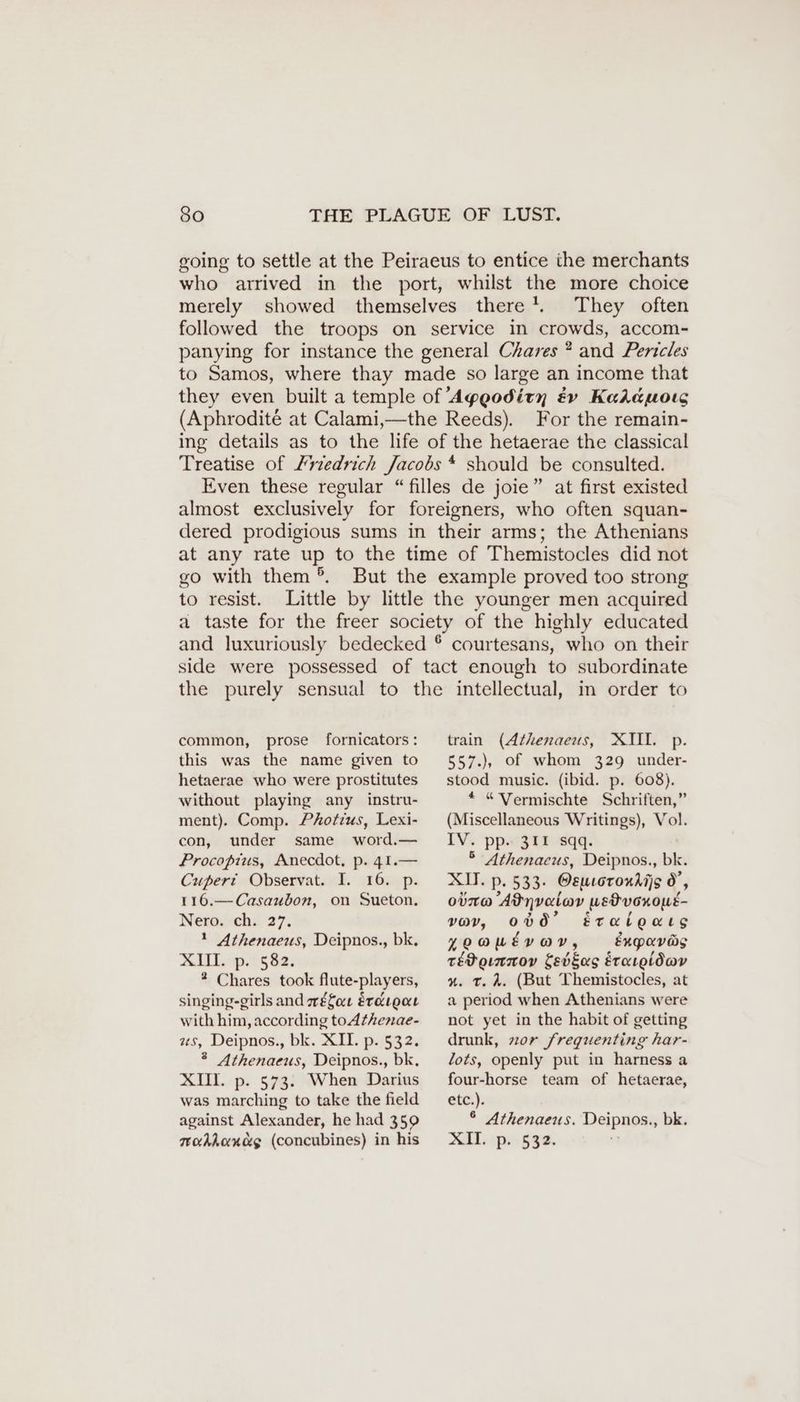 going to settle at the Peiraeus to entice the merchants who arrived in the port, whilst the more choice merely showed themselves there’. They often followed the troops on service in crowds, accom- panying for instance the general Chares ? and Pericles to Samos, where thay made so large an income that they even built a temple of ’Ageodity évy Kalauoız (Aphrodité at Calami,—the Reeds). For the remain- ing details as to the life of the hetaerae the classical Treatise of Friedrich Jacobs * should be consulted. Even these regular “ filles de joie” at first existed almost exclusively for foreigners, who often squan- dered prodigious sums in their arms; the Athenians at any rate up to the time of Themistocles did not go with them ®. But the example proved too strong to resist. Little by little the younger men acquired a taste for the freer society of the highly educated and luxuriously bedecked ® courtesans, who on their side were possessed of tact enough to subordinate the purely sensual to the intellectual, in order to common, prose fornicators: this was the name given to hetaerae who were prostitutes without playing any instru- ment). Comp. Photius, Lexi- con, under same word.— Procoptius, Anecdot, p. 41.— Cuperi Observat. I. 16. p. 116.— Casaubon, on Sueton. Nero. ch. 37. ? Athenaeus, Deipnos., bk. MIT. 5 Ba: * Chares took flute-players, singing-girls and wéfor Erdıgaı with him, according to Athenae- as, Deipnos., bk. XII. p. 532. ® Athenaeus, Deipnos., bk, XII. p. 573. When Darius was marching to take the field against Alexander, he had 359 mokhlondg (concubines) in his train (Athenaeus, XII. p. 557.), of whom 329 under- stood music. (ibid. p. 608). * “ Vermischte Schriften,” (Miscellaneous Writings), Vol. IV. pp. 311 sqq. 5 Athenacus, Deipnos., bk. XII. p. 533. Oeucoroxdijs 0’, otro Adynvalav wetucnout- vov, 000’ éetratoars yoowtyav, expavas téPornnov Sebsas Erareidav #. tT. 4. (But Themistocles, at a period when Athenians were not yet in the habit of getting drunk, zor frequenting har- lots, openly put in harness a four-horse team of hetaerae, etc.). ° Athenaeus. Deipnos., bk. &amp;II.:p.532.
