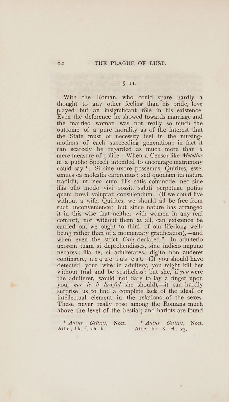 S; IE. With the Roman, who could spare hardly a thought to any other feeling than his pride, love played but an insignificant role in his existence. Even the deference he showed towards marriage and the married woman was not really so much the outcome of a pure morality as of the interest that the State must of necessity feel in the nursing- mothers of each succeeding generation; in fact it can scarcely be regarded as much more than a mere measure of police. When a Censor like Metellus in a public Speech intended to encourage matrimony could say !: Si sine uxore possemus, Quirites, esse, omnes ea molestia careremus: sed quoniam ita natura tradidit, ut nec cum illis satis commode, nec sine illis ullo modo vivi possit, saluti perpetuae potius quam brevi voluptati consulendum. (If we could live without a wife, Quirites, we should all be free from such inconvenience; but since nature has arranged it in this wise that neither with women in any real comfort, nor without them at all, can existence be carried on, we ought to think of our life-long well- being rather than of a momentary gratification),—and when even the strict Cafo declared ?: In adulterio uxorem tuam si deprehendisses, sine iudicio impune necares: illa te, si adulterares, digito non auderet contingere, neque ius est. (If you should have detected your wife’ in adultery, you might kill her without trial and be scatheless; but she, if you were the adulterer, would not dare to lay a finger upon you, nor is it lawful she should),—it can hardly surprise us to find a complete lack of the ideal or intellectual element in the relations of the sexes. These never really rose among the Romans much above the level of the bestial; and harlots are found 1 Aulus Gellins, Noct. ® Aulus Gellius, Noct. Attic., bk, I. ch, 6. Alta, oe? CR, 23.