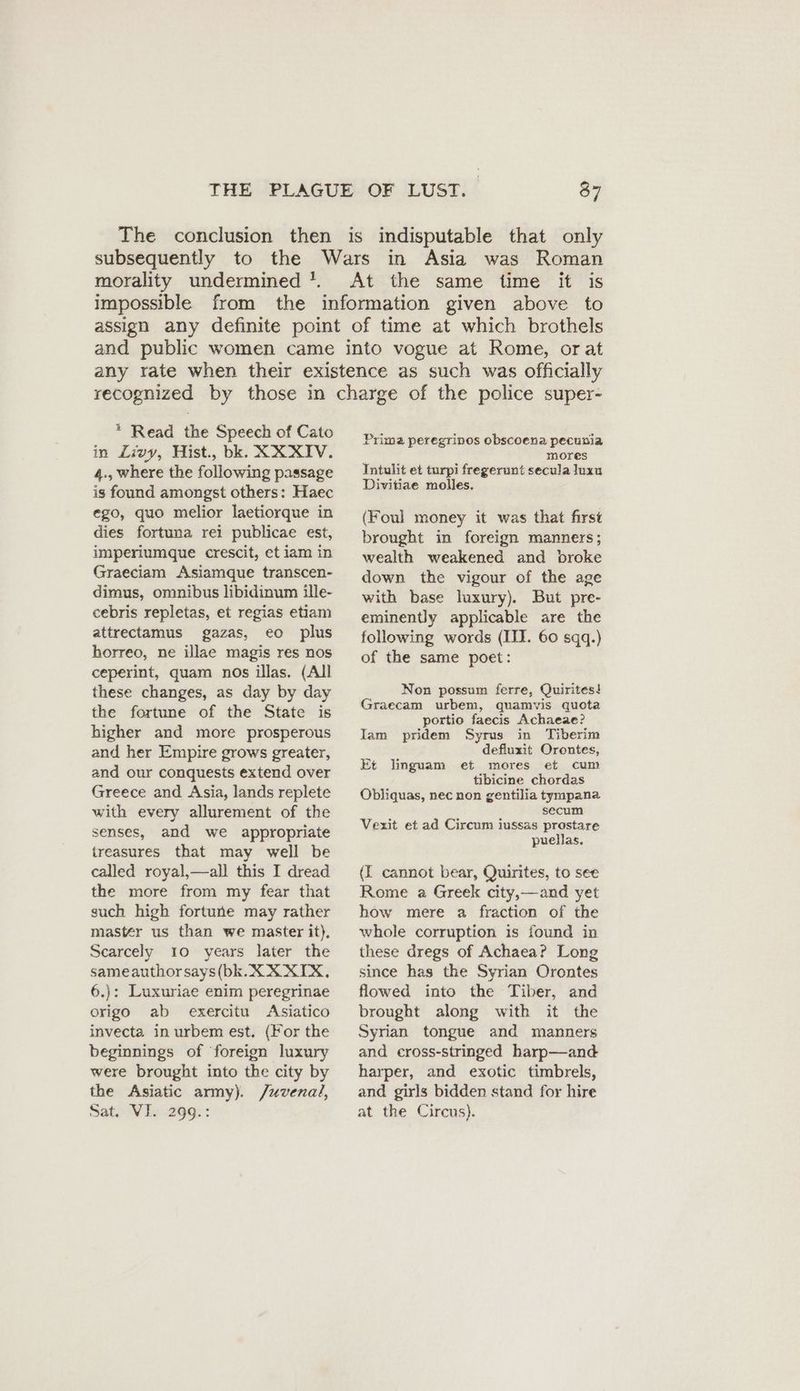 morality undermined !. * Read the Speech of Cato in Livy, Hist., bk. XXXIV. 4., where the following passage is found amongst others: Haec ego, quo melior laetiorque in dies fortuna rei publicae est, imperiumque crescit, et iam in Graeciam Asiamque transcen- dimus, omnibus libidinum ille- cebris repletas, et regias etiam attrectamus gazas, eo plus horreo, ne illae magis res nos ceperint, quam nos illas. (All these changes, as day by day the fortune of the State is higher and more prosperous and her Empire grows greater, and our conquests extend over Greece and Asia, lands replete with every allurement of the senses, and we appropriate treasures that may well be called royal,—all this I dread the more from my fear that such high fortune may rather mastér us than we master it), Scarcely 10 years later the sameauthorsays(bk. XX XIX, 6.): Luxuriae enim peregrinae origo ab exercitu Asiatico invecta in urbem est, (For the beginnings of ‘foreign luxury were brought into the city by the Asiatic army). Juvenal, Sat. VI. 299.: Prima peregrinos obscoena pecunia mores Intulit et turpi fregerunt secula luxu Divitiae molles. (Foul money it was that first brought in foreign manners; wealth weakened and broke down the vigour of the age with base luxury). But pre- eminently applicable are the following words (III. 60 sqq.) of the same poet: Non possum ferre, Quirites! Graecam urbem, quamvis quota portio faecis Achaeae? Iam pridem Syrus in Tiberim defluxit Orontes, mores et cum tibicine chordas Obliquas, nec non gentilia tympana secum Vexit et ad Circum iussas prostare puellas, Et linguam et (I cannot bear, Quirites, to see Rome a Greek city,—and yet how mere a fraction of the whole corruption is found in these dregs of Achaea? Long since has the Syrian Orontes flowed into the Tiber, and brought along with it the Syrian tongue and manners and eross-stringed harp—and harper, and exotic timbrels, and girls bidden stand for hire at the Circus).