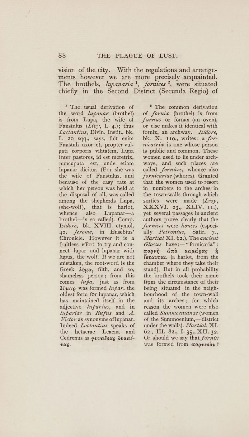 vision of the city. ’ The. usual derivation of the word /upanar (brothel) is from Lupa, the wife of Faustulus (Zzvy, I. 4.); thus Lactantius, Divin. Instit., bk. I. 20 sqq., says, fuit enim Faustuli uxor et, propter vul- gati corporis vilitatem, Lupa inter pastores, id est meretrix, nuncupata est, unde etiam lupanar dicitur. (For she was the wife of Faustulus, and because of the easy rate at which her person was held at the disposal of all, was called among the shepherds Lupa, (she-wolf), that is harlot, whence also Lupanar—a brothel—is so called). Comp. Iszdore, bk, XVIII. etymol. 42. Jerome, in Eusebius’ Chronicle. However it is a fruitless effort to try and con- nect lupar and lupanar with lupus, the wolf. If we are not mistaken, the root-word is the Greek Aduc, filth, and so, shameless person; from this comes dupa, just as from Adpane was formed Zadar. the oldest form for lupanar, which has maintained itself in the adjective /Zaparius, and in lupariae in Rufus and A. Victor as synonyms oflupanar. Indeed Lactantius speaks of the hetaerae Leaena and Cedrenus as yuvainag Avsai- Pag. * The common derivation of fornix (brothel) is from Jurnus or fornax (an oven), or else makes it identical with fornix, an archway. Jszdore, bk. X. I10., writes: a for- nicatrix is one whose person is public and common. These women used to lie under arch- ways, and such places are called fornices, whence also Sornicariae (whores). Granted that the women used to resort in numbers to the arches in the town-walls through which sorties were made (Z:vy, ZERME :,23,, &amp;LIV. HH); yet several passages in ancient authors prove clearly that the fornices were houses (especi- ally Petronius, Satir. 7., Martial XI. 62.). The ancient Glosses have :—“ fornicaria” : zogvn amd xaudeas 7 foravraı. (a harlot, from the chamber where they take their stand), But in all probability the brothels took their name from the circumstance of their being situated in the neigh- bourhood of the town-wall and its arches; for which reason the women were also called Sumoentanae (women of the Summoenium,—duistrict under the walls). Martzal, XI. Gas, IH, G25. 36.0 KH. Or should we say that fornix was formed from sogvınor ?