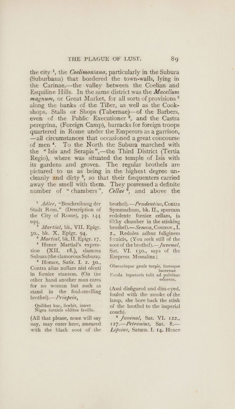 the city *, the Coelimontana, particularly in the Subura (Suburbana) that bordered the town-walls, lying in the Carinae,—the valley between the Coelian and Esquiline Hills. In the same district was the Macellum magnum, or Great Market, for all sorts of provisions ? along the banks of the Tiber, as well as the Cook- shops, Stalls or Shops (Tabernae)—of the Barbers, even of the Public Executioner *, and the Castra peregrina, (Foreign Camp), barracks for foreign troops quartered in Rome under the Emperors as a garrison, —all circumstances that occasioned a great concourse of men *. To the North the Subura marched with the “Isis and Serapis”,—the Third District (Tertia Regio), where was situated the temple of Isis with its gardens and groves. The regular brothels are pictured to us as being in the highest degree un- cleanly and dirty °, so that their frequenters carried away the smell with them. They possessed a definite number of “chambers”, Adler, “Beschreibung der Stadt Rom,” (Description of the City of Rome), pp. 144 5qq. * Martial, bk, VII. Epigr. 30., bk. X, Epigr. 94. * Martial, bk, II. Epigr. 17. * Hence Martial’s expres- sion (XII, 18.), clamosa Subura (the clamorous Subura). * Movace, Sats, 1 2. 30, Contra alius nullam nisi olenti in fornice stantem. (On the other hand another man cares for no woman but such as stand in the foul-smelling brothel).—Przapeta, Quilibet huc, licebit, intret Nigra fornicis oblitus favilla. (All that please, none will say nay, may enter here, smeared with the black soot of the Cellae *, and above the brothel).—Prudentius, Contra Symmachum, bk. II., spurcam redolente fornice cellam, (a filthy chamber in the stinking brothel).— Seneca, Controv., I. 2., Redoles adhuc fuliginem fornicis, (You reek still of the soot of the brothel).— /uvenal, Sat, Vi. 130, says of the Empress Messalina ; Obscurisque genis turpis, fumoque lucernae Foeda lupanaris tulit ad pulvinar odorem, (And disfigured and dim-eyed, fouled with the smoke of the Jamp, she bore back the stink of the brothel to the imperial couch). * Juvénal, Bat; W1e-222., 127.—Petronius, Sat. 8.— Lipsius, Saturn. I. 14. Hence