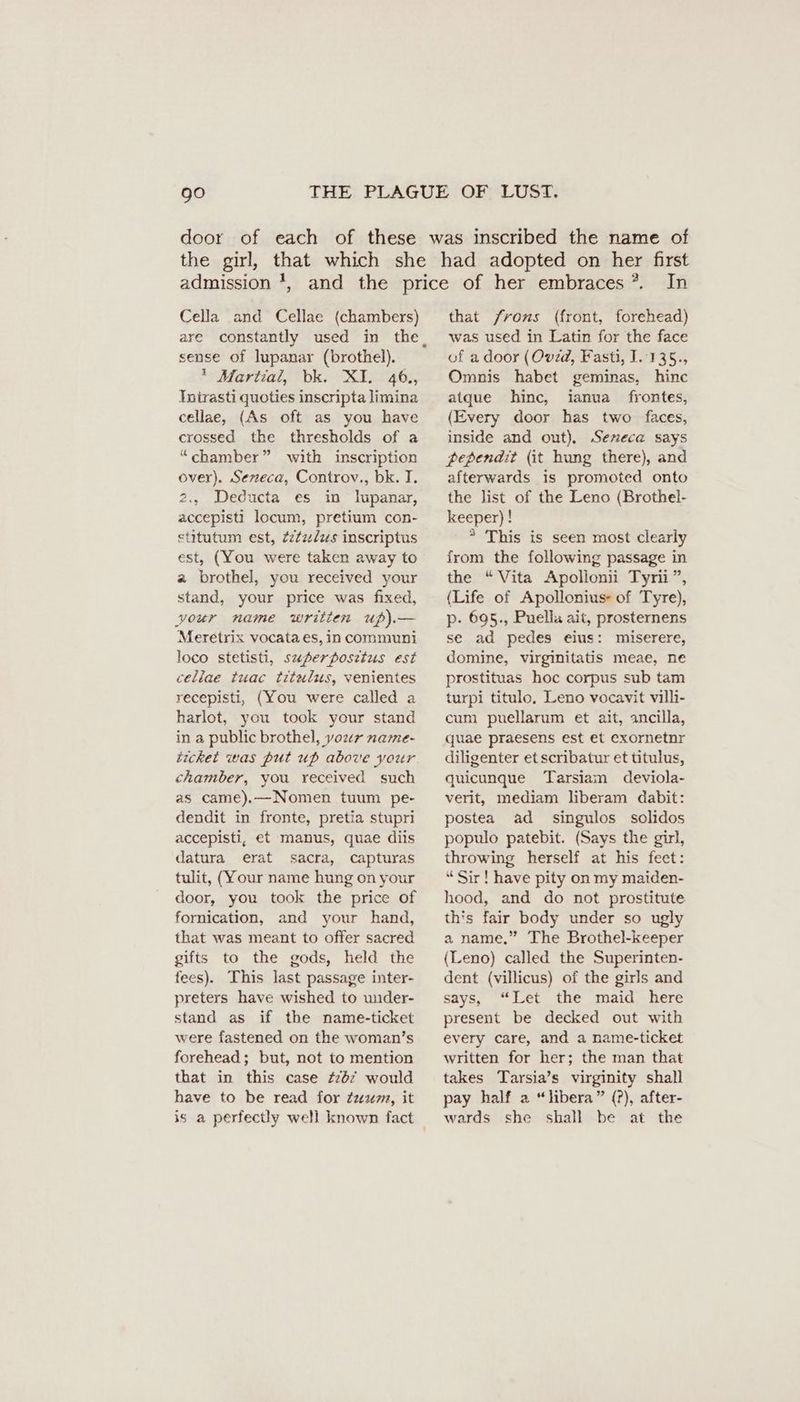 door Cella and Cellae (chambers) are constantly used in the, sense of lupanar (brothel). * Martial, bk. XI. 46., Intrasti quoties inscripta limina cellae, (As oft as you have crossed the thresholds of a “chamber” with inscription over), Serreca, Controv., bk. I. 2., Deducta es in lupanar, accepisti locum, pretium con- etitutum est, Zilzulus inscriptus est, (You were taken away to a brothel, you received your stand, your price was fixed, your name written up).— Meretrix vocata es, in communi loco stetisti, superposetus est cellae tuac titulus, venientes recepisti, (You were called a harlot, you took your stand in a public brothel, your name- ticket was put up above your chamber, you received such as came).—Nomen tuum pe- dendit in fronte, pretia stupri accepisti, et manus, quae diis datura erat sacra, capturas tulit, (Your name hung on your door, you took the price of fornication, and your hand, that was meant to offer sacred gifts to the gods, held the tees). This last passage inter- preters have wished to under- stand as if the name-ticket were fastened on the woman’s forehead; but, not to mention that in this case #267 would have to be read for Zaun, it is a perfectly well known fact In that /rons (front, forehead) was used in Latin for the face of a door (Ovid, Fasti, I. 135., Omnis habet geminas, hinc atque hinc, ianua frontes, (Every door has two faces, inside and out), Sereca says pependit (it hung there), and afterwards is promoted onto the list of the Leno (Brothel- keeper) ! * This is seen most clearly from the following passage in the “Vita Apollonii Tyrii”, (Life of Apollonius- of Tyre), p- 695., Puella ait, prosternens se ad pedes eius: miserere, domine, virginitatis meae, ne prostituas hoc corpus sub tam turpi titulo, Leno vocavit villi- cum puellarum et ait, ancilla, quae praesens est et exornetnr diligenter etscribatur et titulus, quicunque Tarsiam deviola- verit, mediam liberam dabit: postea ad singulos solidos populo patebit. (Says the girl, throwing herself at his feet: “Sir!have pity on my maiden- hood, and do not prostitute this fair body under so ugly a name.” The Brothel-keeper (Leno) called the Superinten- dent (villicus) of the girls and says, “Let the maid here present be decked out with every care, and a name-ticket written for her; the man that takes Tarsia’s virginity shall pay half a “libera” (?), after- wards she shall be at the