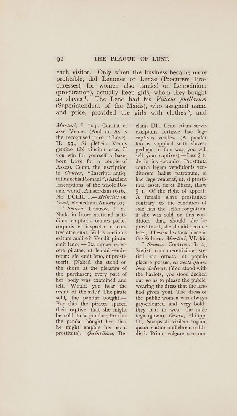 each visitor. as slaves }. and price, provided the Martial, I. 104., Constat et asse Venus, (And an As is the recognised price of Love). II. 53., Si plebeia Venus gemino tibi vincitur asse, If you win for yourself a base- born Love for a couple of Asses). Comp. the inscription in Gruter, “Inscript. antiq. totius orbis Romani”, (Ancient Inscriptions of the whole Ro- man world). Amsterdam 1616,, No. DCLI. 1.— Zeinsius on Ovid, Remedium Amoris 407. 1 Seneca, Controv. I. 2., Nuda in litore stetit ad fasti- dium emptoris, omnes partes corporis et inspectae et con- trectatae sunt. Vultis auctionis exitum audire? Vendit pirata, emit leno, — Ita raptae peper- cere piratae, ut lenoni vende- retur: sie emit leno, ut prosti- tuerit. (Naked she stood on the shore at the pleasure of the purchaser; every part of her body was examined and felt. Would you hear the result of the sale? The pirate sold, the pandar bought. — For this the pirates spared their captive, that she might be sold to a pandar; for this the pandar bought her, that he might employ her as a prostitute).— Qwintilian, De- girls with clothes ?, and clam. III., Leno etiam servis excipitur, fortasse hac lege captivos vendes, (A pandar too is supplied with slaves; perhaps in this way you will sell your captives).—Lex § I. de in ius vocando: Prostituta contra legem venditionis ven- ditorem habet patronum, si hac lege venierat, ut, si prosti- tuta esset, fieret libera, (Law § 1. Of the right of appeal: A female slave prostituted contrary to the condition of sale has the seller for patron, if she was sold on this con- dition, that, should she be prostituted, she should become free), These sales took place in the Subura. Martial, VI. 66. * Seneca, Controv., I. 2., Stetisti cum meretricibus, ste- tisti sic ornata ut populo placere posses, ea veste guam leno dederat, (You stood witb the harlots, you stood decked out so as to please the public, wearing the dress that the leno had given you). The dress of the public women was always gay-coloured and very bold; they had to wear the male toga (gown). Cicero, Philipp. II., Sompsisti virilem togam, quam statim muliebrem reddi- disti. Primo vulgare scortum: