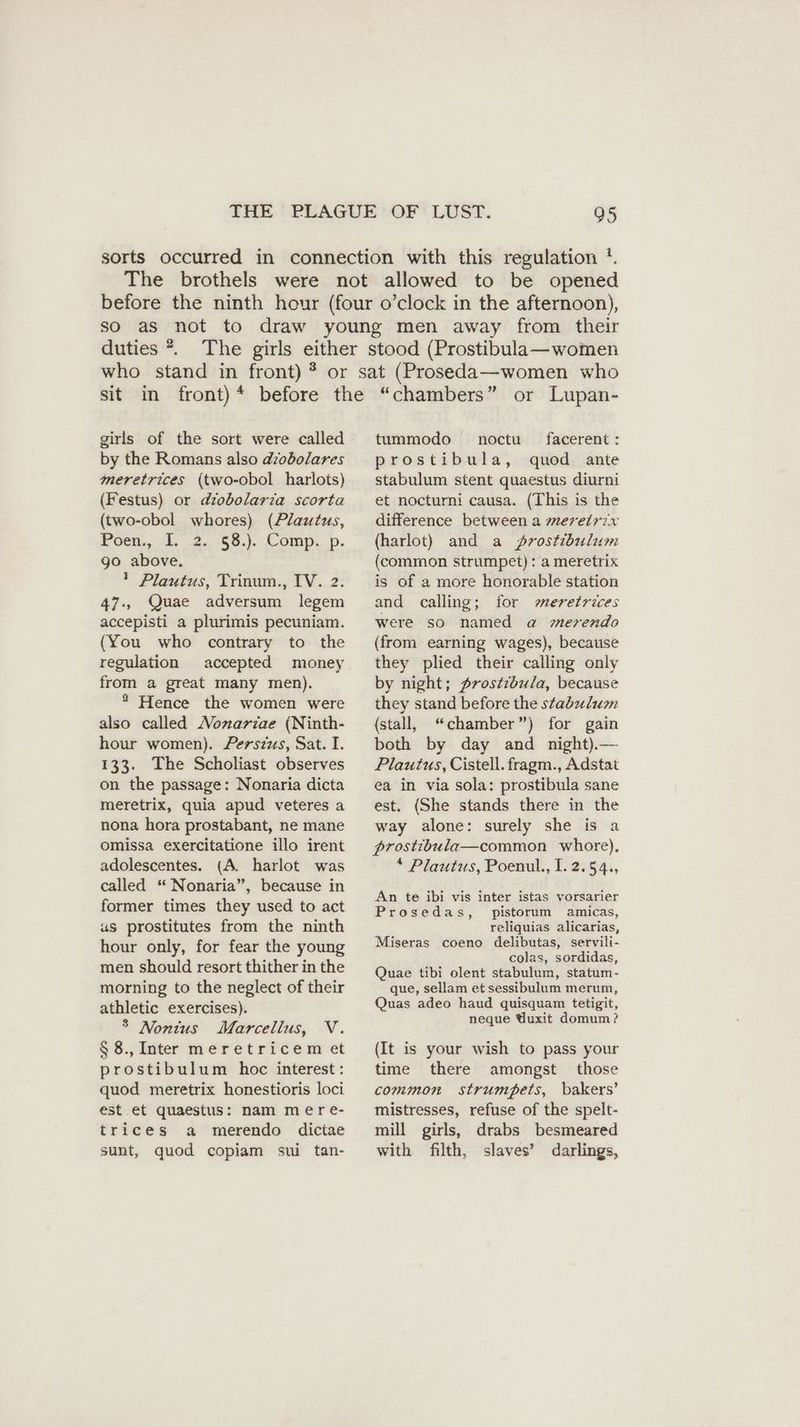 duties ?. girls of the sort were called by the Romans also dzobolares meretrices (two-obol harlots) (Festus) or diobolaria scorta (two-obol whores) (Plautus, Poen., I. 2. 68... Comp. p. go above. 1 Plautus, Trinum., IV. 2. 47., Quae adversum legem accepisti a plurimis pecuniam. (You who contrary to the regulation accepted money from a great many men). * Hence the women were also called Nonarzae (Ninth- hour women). Perszus, Sat. I. 133. The Scholiast observes on the passage: Nonaria dicta meretrix, quia apud veteres a nona hora prostabant, ne mane omissa exercitatione illo irent adolescentes. (A. harlot was called “ Nonaria”, because in former times they used to act us prostitutes from the ninth hour only, for fear the young men should resort thither in the morning to the neglect of their athletic exercises). 5 Nontus Marcellus, V. § 8., Inter meretricem et prostibulum hoc interest: quod meretrix honestioris loci est et quaestus: nam mere- trices a merendo dictae sunt, quod copiam sui tan- tummodo noctu facerent: prostibula, quod ante stabulum stent quaestus diurni et nocturni causa. (This is the difference between a meretr7x (harlot) and a Zrostibulum (common strumpet) : a meretrix is of a more honorable station and calling; for meretrices were so named a merendo (from earning wages), because they plied their calling only by night; prostzbula, because they stand before the staduluon (stall, “chamber”) for gain both by day and night). — Plautus, Cistell. fragm., Adstat ea in via sola: prostibula sane est. (She stands there in the way alone: surely she is a prostibula—common whore), * Plautus, Poenul., I. 2.54., An te ibi vis inter istas vorsarier Prosedas, pistorum amicas, reliquias alicarias, Miseras coeno delibutas, servili- colas, sordidas, Quae tibi olent stabulum, statum- que, sellam et sessibulum merum, Quas adeo haud quisquam tetigit, neque Uuxit domum? (It is your wish to pass your time there amongst those common strumpets, bakers’ mistresses, refuse of the spelt- mill girls, drabs besmeared with filth, slaves’ darlings,