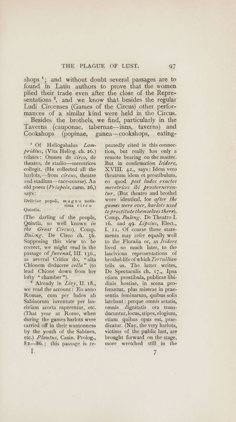 shops *; and without doubt several passages are to found in Latin authors to prove that the women plied their trade even after the close of. the Repre- sentations *, and we know that besides the regular Ludi Circenses (Games of the Circus) other perfor- mances of a similar kind were held in the Circus. Besides the brothels, we find, particularly in the Taverns (cauponae, tabernae—inns, taverns) and Cookshops (popinae, ganea—cookshops, eating- _ * Of Heliogabalus Zam- pridius, (Vita Heliog. ch. 26.) relates: Omnes. de circo, de theatro, de stadio—meretrices collegit. (He collected all the harlots,—from circus, theatre and stadium—race-course). An old poem (Przapeza, carm. 26,) says: Deliciae populi, magno notis- sima cırco Quintia. (The darling of the people, Quintia, so well known zx the Great Circus), Comp. Buieng. De Circo ch. 36. Supposing this view to be correct, we might read in the passage of Juvenal, III. 136., as several Critics do, “alta Chionem deducere cella” (to lead Chione down from her lofty “ chamber”). * Already in Zzvy, II. 18., we read the account: Eo anno Romae, cum per ludos ab Sabinorum iuventute per las- civiam scorta raperentur, etc. (That year at Rome, when during the games harlots were carried off in their wantonness by the youth of the Sabines, etc.) Plautus, Casin. Prolog., 82—86.; this passage is re- L peatedly cited in this connec- tion, but really has only a remote bearing on the matter. But in confirmation Zsedore, XVII. 42., says: Idem vero theatrum idem et prostibulum, eo quod fost ludos exactos meretrices tht prosterneren- tur. (But theatre and brothel were identical, for after the games were over, harlots used to prostitute themselves there). Comp. Buleng. De Theatro I. 16. and 49. Zzdsius, Elect., I. 11. Of course these state- ments may refer equally well to the Floralia or, as /szdove lived so much later, to the lascivious representations of brothel-life of which Zerfullian tells us. The latter writes, De Spectaculis ch, 17., Ipsa etiam prostibula, publicae libi- dinis hostiae, in scena pro- ferantur, plus miserae in prae- sentia feminarum, quibus solis latebant : perque omnis aetatis, omnis dignitatis ora trans- ducuntur, locus, stipes, elogium, etiam quibus opus est, prae- dicatur. (Nay, the very harlots, victims of the public lust, are brought forward on the stage, more wretched still in the 7