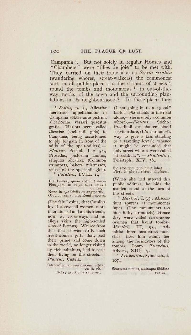 Campania !. 1 Festus, p. 7., Alicariae meretrices appellabantur in Campania solitae ante pistrina alicariorum versari quaestus gratia. (Harlots were called alicariae (spelt-mill girls) in Campania, being accustomed to ply for gain in front of the mills of the spelt-millers).— Plautus, Poenul., I. 2. 54., Prosedas, pistorum amicas, reliquias alicarias, (Common strumpets, bakers’ mistresses, refuse of the spelt-mill girls). ° Catullus, LVID. 1., Mila Lesbia, quam Catullus unam Plusquam se atque suos amavit omnes, Nunc in quadriviis et angiportis Glubit magnanimos Remi nepotes. (The fair Lesbia, that Catullus loved above all women, more than himself and all his friends, now at cross-ways and in alleys skins the high-souled sons of Remus). We see from this that it was partly such freed-women girls that, past their prime and come down in the world, no longer visited by rich admirers, had to seek their living on the streets.— Plautus, Cistell., Intro ad bonam meretricem ; adstat ea in via Sola; prostibula sane est. In these places they (I am going in to a “good” harlot; ske stands in the road alone,—she issurely a common whore),—Plautus, Sticho: Prostibuli est stantem stanti suavium dare, (It’s a strumpet’s way to give a kiss standing to a standing lover); whence it might be concluded that only street-whores were called “Prostibula ”. — Prudentius, Peristeph., XIV. 38., Sic elocutam publicitus iubet Flexu in plutea sistere virginem, (When she had uttered this public address, he bids the maiden stand at the turn of the street). ® Martial, I, 35., Abscon- dunt spurcas et monumenta lupas. (The monuments too hide filthy strumpets). Hence they were called dustuartae (women that haunt tombs). Martial, II. 93., Ad- mittat inter bustuarias moe- chas. (Let him admit her among the fornicators of the tombs). Comp. Zzurnedbus, Advers., XIII, 19. * Prudentius, Symmach., I. 107., Scortator nimius, multaque libidine suetus