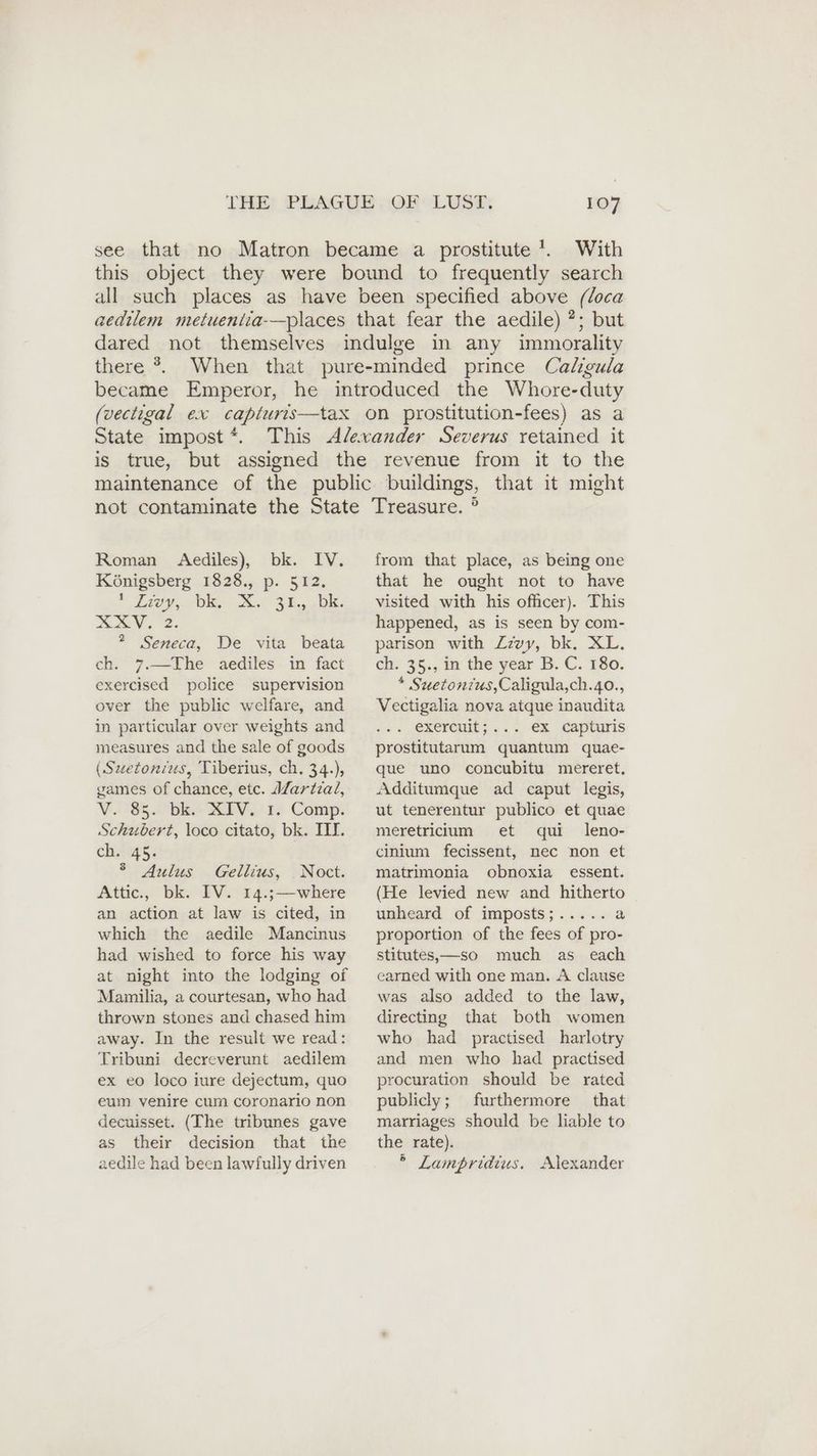 see that no Matron became a prostitute’. With this object they were bound to frequently search all such places as have been specified above (loca aedilem metuenlia-—places that fear the aedile) ?; but dared not themselves indulge in any immorality there °. When that pure-minded prince Caligula became Emperor, he introduced the Whore-duty (vectigal ex capturis—tax on prostitution-fees) as a State impost*. This Alexander Severus retained it is true, but assigned the revenue from it to the maintenance of the public buildings, that it might Roman Aediles), bk. IV. Königsberg 1828., p. 512. ee, eas) 2.32.08: AV. 2. ? Seneca, De vita beata ch. 7.—The aediles in fact exercised police supervision over the public welfare, and in particular over weights and measures and the sale of goods (Suetonius, Tiberius, ch. 34.), games of chance, etc. Martial, V. 85. bk. XIV, 1. Comp. Schubert, loco citato, bk. III. ch 45: 5 Aulus Gellius, Noct. Attic., bk. IV. 14.;—where an action at law is cited, in which the aedile Mancinus had wished to force his way at night into the lodging of Mamilia, a courtesan, who had thrown stones and chased him away. In the result we read: Tribuni decreverunt aedilem ex eo loco iure dejectum, quo eum venire cum coronario non decuisset. (The tribunes gave as their decision that the aedile had been lawfully driven from that place, as being one that he ought not to have visited with his officer). This happened, as is seen by com- parison with Zzvy, bk. XL. ch. 35., in the year B. C. 180. * Suetonius,Caligula,ch.40., Vectigalia nova atque inaudita . exercuit;... ex capturis prostitutarum quantum quae- que uno concubitu mereret. Additumque ad caput legis, ut tenerentur publico et quae meretriium et qui leno- cinium fecissent, nec non et matrimonia obnoxia essent. (He levied new and hitherto unheard of imposts;..... a proportion of the fees of pro- stitutes, —so much as each earned with one man. A clause was also added to the law, directing that both women who had practised harlotry and men who had practised procuration should be rated publicly; furthermore that marriages should be liable to the rate). ° Lampridius. Alexander