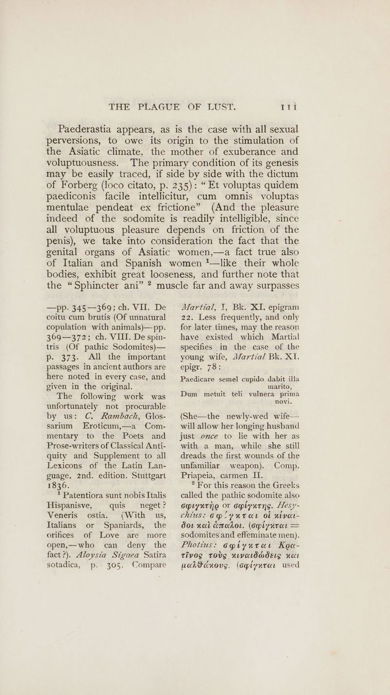 Paederastia appears, as is the case with all sexual perversions, to owe its origin to the stimulation of the Asiatic climate, the mother of exuberance and voluptuousness. The primary condition of its genesis may be easily traced, if side by side with the dictum of Forberg (loco citato, p. 235): “Et voluptas quidem paediconis facile intellicitur, cum omnis voluptas mentulae pendeat ex frictione” (And the pleasure indeed of the sodomite is readily intelligible, since all voluptuous pleasure depends on friction of the penis), we take into consideration the fact that the genital organs of Asiatic women,—a fact true also of Italian and Spanish women '—Jlike their whole bodies, exhibit great looseness, and further note that the “Sphincter ani” ? muscle far and away surpasses —pp. 345—369; ch. VII. De coitu cum brutis (Of unnatural copulation with animals)—pp. 369—372; ch. VIII. De spin- tris (Of pathic Sodomites)— p- 373. All the important passages in ancient authors are here noted in every case, and given in the original. The following work was unfortunately not procurable by us: C. Rambach, Glos- sarium Eroticum,—a Com- mentary to the Poets and Prose-writers of Classical Anti- quity and Supplement to all Lexicons of the Latin Lan- guage. 2nd. edition. Stuttgart 1836. ! Patentiora sunt nobis Italis Hispanisve, quis neget? Veneris ostia. (With us, Italians or Spaniards, the orifices of Love are more open,—who can deny the fact?). Aloysia Sigaea Satira sotadica, p. 305. Compare Martial, 1, Bk. XI. epigram 22. Less frequently, and only for later times, may the reason have existed which Martial specifies in the case of the young wife, Martial Bk. XI. epigr. 78: Paedicare semel cupido dabit illa marito, Dum metuit teli vulnera prima novi. (She—the newly-wed wife-— will allow her longing husband just once to lie with her as with a man, while she stil! dreads the first wounds of the unfamiliar weapon). Comp. Priapeia, carmen II. * For this reason the Greeks called the pathic sodomite also GpLYATNE oe oplynens. Hesy- chius: Bg SY RT OL Ob xivon- dor nal eradot. (opiynrot = sodomites and effeminate men). Photius: oyiyaraı Kea- TiVOS TOVS HLVALOMOELS HOt ucdtdnovg. (cplyxtar used