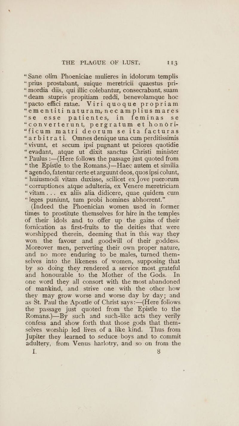 “Sane olim Phoeniciae mulieres in idolorum templis “prius prostabant, suique meretricii quaestus pri- “mordia diis, qui illic colebantur, consecrabant, suam “deam stupris propitiam reddi, benevolamque hoc “pacto effici ratae. Viri quoque propriam “ementitinaturam;necamplius mares “we esse . Datientes. in deminas ge “converterunt, pergratum et honöri- “ficum matri deorum se ita facturas “arbitrati. Omnes denique una cum perditissimis “vivunt, et secum ipsi pugnant ut peiores quotidie “evadant, atque ut dixit sanctus Christi minister “ Paulus :—(Here follows the passage just quoted from “the Epistle to the Romans.)—Haec autem et similia “ agendo, fatentur certe et arguunt deos, quos ipsi colunt, “huiusmodi vitam duxisse, scilicet ex Jove puerorum “corruptiones atque adulteria, ex Venere meretriciam “vitam... ex aliis alia didicere, quae quidem cum “leges puniunt, tum probi homines abhorrent.” (Indeed the Phoenician women used in former times to prostitute themselves for hire in the temples of their idols and to offer up the gains of their fornication as first-fruits to the deities that were worshipped therein, deeming that in this way they won the favour and goodwill of their goddess. Moreover men, perverting their own proper nature, and no more enduring to be males, turned them- selves into the likeness of women, supposing that by so doing they rendered a service most grateful and honourable to the Mother of the Gods. In one word they all consort with the most abandoned of mankind, and strive one with the other how they may grow worse and worse day by day; and as St. Paul the Apostle of Christ says:—(Here foliows the passage just quoted from the Epistle to the Romans.)—By such and such-like acts they verily confess and show forth that those gods that them- selves worship led lives of a like kind. Thus from Jupiter they learned to seduce boys and to commit adultery, from Venus harlotry, and so on from the 1. 8