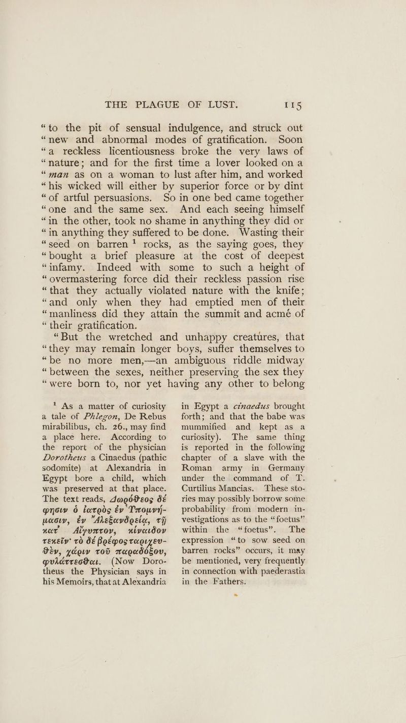 “to the pit of sensual indulgence, and struck out “new and abnormal modes of gratification. Soon “a reckless licentiousness broke the very laws of “nature; and for the first time a lover looked on a “man as on a woman to lust after him, and worked “his wicked will either by superior force or by dint “of artful persuasions. So in one bed came together “one and the same sex. And each seeing himself “in the other, took no shame in anything they did or “in anything they suffered to be done. Wasting their “seed on barren’ rocks, as the saying goes, they “bought a brief pleasure at the cost of deepest “infamy. Indeed with some to such a height of “overmastering force did their reckless passion rise “that they actually violated nature with the knife; “and only when they had emptied men of their “manliness did they attain the summit and acme of “their gratification. “But the wretched and unhappy creatures, that “they may remain longer boys, suffer themselves to “be no more men,—an ambiguous riddle midway “between the sexes, neither preserving the sex they “were born to, nor yet having any other to belong * As a matter of curiosity a tale of Phlegon, De Rebus mirabilibus, ch. 26., may find a place here. According to the report of the physician Dorotheus a Cinaedus (pathic sodomite) at Alexandria in Egypt bore a child, which was preserved at that place. The text reads, dwpdteos 0&amp; now 6 iareds &amp;v Prowvy- waco, Ev Ahsguvögeig, i near Aiyuntoy, #lvaıdov rensiv’ 70 d€ Bo&amp;pos taeryev- Div, yoo tod eae; Eov, guicdtrectar. (Now Doro- theus the Physician says in his Memoirs, that at Alexandria in Egypt a cinaedus brought forth; and that the babe was mummified and kept as a curiosity). The same thing is reported in the following chapter of a slave with the Roman army in Germany under the command of T. Curtilius Mancias. These sto- ries may possibly borrow some probability from modern in- vestigations as to the “foetus” within the “foetus”. The expression “to sow. seed on barren rocks” occurs, it may be mentioned, very frequently in connection with paederastia in the Fathers.