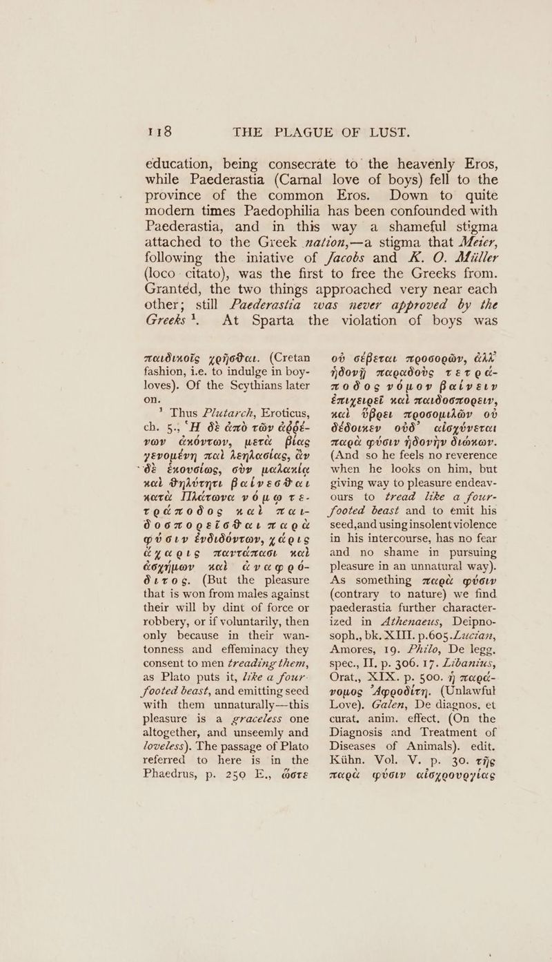 education, being consecrate to the heavenly Eros, while Paederastia (Carnal love of boys) fell to the province of the common Eros. Down to quite modern times Paedophilia has been confounded with Paederastia, and in this way a shameful stigma attached to the Greek mation,—a stigma that Meier, following the iniative of Jacobs and K. O. Afüller (loco citato), was the first to free the Greeks from. Granted, the two things approached very near each other; still Paederastia was never approved by the Greeks !. aavdinoig zejodeı. (Cretan fashion, i.e. to indulge in boy- loves). Of the Scythians later on. ’ Thus Plutarch, Eroticus, ch. 5., ‘H 0? &amp;xd tüv &amp;OdE- voy cnovtav, werk Blas yevoutyn mal Asniaotas, ay “08 Enovoiws, ody wahanlee nal Oyddtnte PalvecPar nate Illdrova vowo t é- teawodos aal wa- doortogsiotartnragag pvotrv Evdıdovrav, ydoıs Eyagıs Tarranacı Mal Koyiuav xal avaged- Ööırog. (But the pleasure that is won from males against their will by dint of force or robbery, or if voluntarily, then only because in their wan- tonness and effeminacy they consent to men Zreading them, as Plato puts it, Ze a four- Sooted beast, and emitting seed with them unnaturally—this pleasure is a graceless one altogether, and unseemly and loveless). The passage of Plato referred to here is in the Phaedrus, p. 250 E., mote od otPetae E0000WV, GAL Nndovj mwagpadods TET OE a- zwodos vOmnow Patvery Emiyerost nal maıdoorogsır, nal BBoet mwoocomtiev ov dédorxev 0b0° acioydvercet raga prow Ndornv dioxor. (And so he feels no reverence when he looks on him, but giving way to pleasure endeav- ours to tread like a four- footed beast and to emit his seed,and using insolent violence in his intercourse, has no fear and no shame in pursuing pleasure in an unnatural way). As something zae&amp; gow (contrary to nature) we find paederastia further character- ized in Athenaeus, Deipno- soph., bk. XIII. p.605.Zzczaz, Amores, 19. Philo, De legg. spec., II. p. 306. 17. Zibanius, Orat., XIX. p. 500. 7) raed- vowos “Apeodity. (Unlawful Love). Galen, De diagnos, et curat, anim. effect. (On the Diagnosis and Treatment of Diseases of Animals). edit. Kühn. Vol. V. p. 30. rg xaed YO aiozoovoyiags