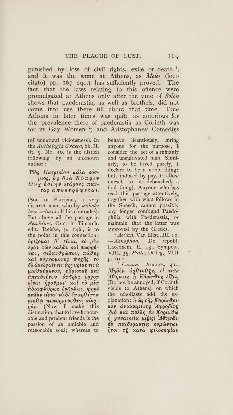 punished by loss of civil rights, exile or death ', and it was the same at Athens, as Meier (loco citato) pp. 167 sqq.) has sufficiently proved. The fact that the laws relating to this offence were promulgated at Athens only after the time of Solon shows that paederastia, as well as brothels, did not come into use there till about that time. True Athens in later times was quite as notorious for the prevalence there of paederastia as Corinth was 9 for its Gay Women ?; (of unnatural viciousness). In the Anthologia Graeca, bk. II. tit. 5. No. 10. is the distich following by an unknown author: Tids IIaroıniov pcan xde- wos, Os Ora Köngıv Ody dolyv Erdoovg ndv- Tag GHOGTOEMETHE. (Son of Patricius, a very discreet man, who by uxholy love seduccs all his comrades). But above all the passage in Aeschines, Orat. in Timarch. edit. Reiske, p. 146., is to the point in this connection: derfouae 6° sive, tO pe Zodv tov schdy nab caged- var, giuiavtedarov, xratos zal Edyvapovos >Wvyiis To O&amp; Koshyaivery Koy velov TEVE utotovusvory, bPerotod zul axadettcv cvteos Eoyov sivor Tyoouaı ack tO wen KdrapPooms Eodotar, mri nadoy sive’ To 08 Exaotéevta wot mexooverdotor, aicz- odv. (Now I make this distinction, that to love honour- able and prudent friends is the passion of an amiable and reasonable soul; whereas to behave licentiously, hiring anyone for the purpose, 1 consider the act of a rufhlanly and uncultivated man. Simil- arly, to be loved purely, I declare to be a noble thing; but, induced by pay, to allow oneself to be debauched, a foul thing), Anyone who has read this passage attentively, together with what follows in the Speech, cannot possibly any longer confound Paedo- philia with Paederastia, or maintain that the latter was approved by the Greeks. 1 4elian, Var. Hist., IH. 12. — Xenophon, De republ. Lacedaem, II. 13., Sympos., VIII. 35. Plato, De leg., VIII B52. ? Lucian, Amores, 41., Mnöiv aytecPis, ei Teig Adrivams 7 Kogivtog sige, (Do not be annoyed, if Corinth yields to Athens), on which the scholiasts add the ex- planation: 7] og tig Kogly Pov wey evenemeyns Apeodiry (dtd nad oA Ev Koolvta 7, yvvaınsla wlEıg) Adnvav 02 aawdsouotia xoportav TOL TH natcd prdocogiar
