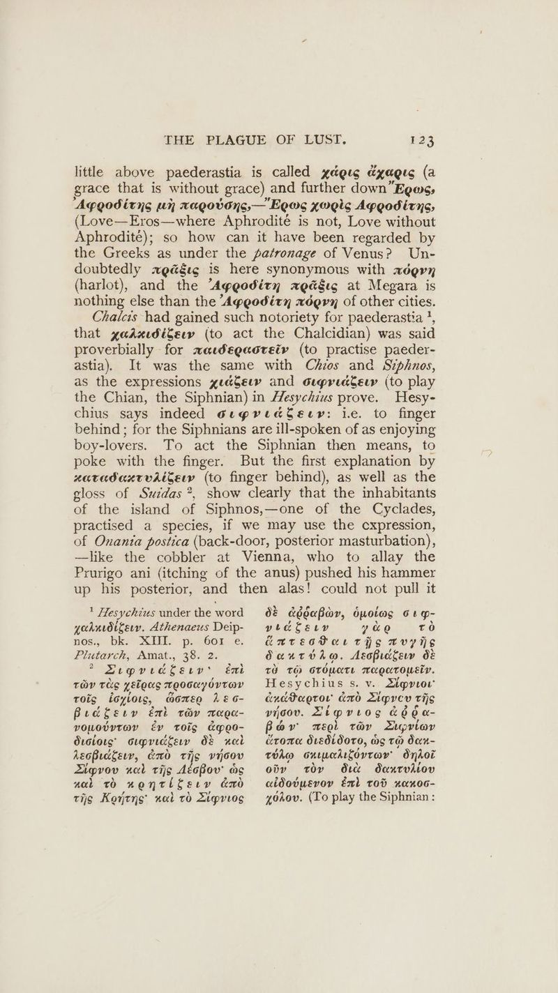 little above paederastia is called xagıs EXAQLG (a grace that is without grace) and further down ’Egass Agygodirns un xagobdys,—'Eeus xugics Aggodirys, (Love—Eros—where Aphrodité is not, Love without Aphrodité); so how can it have been regarded by the Greeks as under the patronage of Venus? Un- doubtedly zgääıg is here synonymous with ROQUH (harlot), and the Agygodirn zgäßıs at Megara is nothing else than the Aygodirn zögrn of other cities. Chalcıs had gained such notoriety for paederastia * that yadaudiSew (to act the Chalcidian) was said proverbially for wawegacrety (to practise paeder- astia). It was the same with Chios and Siphnos, as the expressions zeaSeww and Guprıakeiw (to play the Chian, the Siphnian) in Hesychius prove. Hesy- chius says indeed oıyrıaddeır: ie. to finger behind; for the Siphnians are ill-spoken of as enjoying boy-lovers. To act the Siphnian then means, to poke with the finger. But the first explanation by zaradaxrvititsın (to finger behind), as well as the gloss of Suidas *, show clearly that the inhabitants of the island of Siphnos,—one of the Cyclades, practised a species, if we may use the cxpression, of Onania postica (back-door, posterior masturbation), —like the cobbler at Vienna, who to allay the Prurigo ani (itching of the anus) pushed his hammer up his posterior, and then alas! could not pull it ' Hesychius under the word yahrıdikeıv. Athenaeus Deip- nos, bks* XI pi n604.-e. Pluterch, Amat., 38. 2. Sipvedlery’ én TOY TES zélous zgooayorrav tois doyioıs, GOMES 1 &amp; G- Bridger éxi ter maga- VOLOVYTOY Ev Toig &amp;pg0- drstorg' Supridgew ds nel Agoßıdgev, ro TiS v60ov Zigpvov nal tijg Atoßov' ag nal To nonridsıv ano tijg Kontyns nal ro Zipviog dé a&amp;éoapar, Opoteas G6 g- yee be guy He ao ro éurectar TIS mvyüs Sante ho. AsoBicgerw 68 zu zo ordmete magarousiv. Hesychius s. v. Zipvion dnadagror ano Ligvev wis v00V. Zipvrog &amp; 66 a- Bow meol Tüv Zupriav TORE dvedtdoro, &amp; ag TH dan- Toho snneklövrov Onkoi odv toy dia danrvkiov aidotpevoy El tod RaR00- 4öAov. (To play the Siphnian :