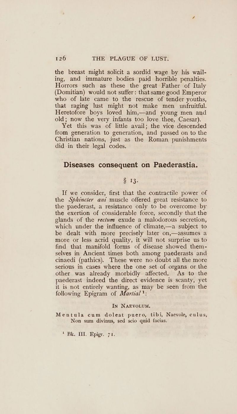 the breast might solicit a sordid wage by his wail- ing, and immature bodies paid horrible penalties. Horrors such as these the great Father of Italy (Domitian) would not suffer: that same good Emperor who of late came to the rescue of tender youths, that raging lust might not make men unfruitful. Heretofore boys loved him,—and young men and old; now the very infants too love thee, Caesar). Yet this was of little avail; the vice descended from generation to generation, and passed on to the Christian nations, just as the Roman punishments did -in their legal codes. Diseases consequent on Paederastia. » 13: If we consider, first that the contractile power of the Sphincter ani muscle offered great resistance to the paederast, a resistance only to be overcome by the exertion of considerable force, secondly that the glands of the rectum exude a malodorous secretion, which under the influence of climate,—a subject to be dealt with more precisely later on,—assumes a more or less acrid quality, it will not surprise us to find that manifold forms of disease showed them- selves in Ancient times both among paederasts and cinaedi (pathics). These were no doubt all the more serious in cases where the one set of organs or the other was already morbidly affected. As to the paederast indeed the direct evidence is scanty, yet it is not entirely wanting, as may be seen from the following Epigram of Martial’: In NAEVOLUM. Mentula cum doleat puero, tibi, Naevole, culus, Non sum divinus, sed scio quid facias. * Bk, III. Epigr. 71.