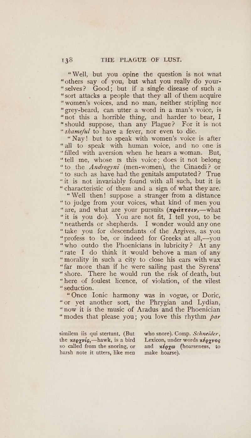 “Well, but you opine the question is not wnat “others say of you, but what you really do your- “selves? Good; but if a single disease of such a “sort attacks a people that they all of them acquire “women’s voices, and no man, neither stripling nor “orey-beard, can utter a word in a man’s voice, is “not this a horrible thing, and harder to bear, I “should suppose, than any Plague? For it is not “ shameful to have a fever, nor even to die. “Nay! but to speak with women’s voice is after “all to speak with human voice, and no one is “filled with aversion when he hears a woman. But, “tell me, whose ts this voice; does it not belong “to the Androgyni (men-women), the Cinaedi? or “to such as have had the genitals amputated? True “it is not invariably found with all such, but it is “characteristic of them and a sign of what they are. “Well then! suppose a stranger from a distance “to judge from your voices, what kind of men you “are, and what are your pursuits (zgarrsım, —what “it is you do). You are not fit, I tell you, to be “neatherds or shepherds. I wonder would any one “take you for descendants of the Argives, as you “profess to be, or indeed for Greeks at all,— you “who outdo the Phoenicians in lubricity? At any “rate I do think it would behove a man of any “morality in such a city to close his ears with wax “far more than if he were sailing past the Syrens’ “shore. There he would run the risk of death, but “here of foulest licence, of violation, of the vilest “ seduction. “Once Ionic harmony was in vogue, or Doric, “or yet another sort, the Phrygian and Lydian, “now it is the music of Aradus and the Phoenician “modes that please you; you love this rhythm par similem iis qui stertunt, (But who snore). Comp. Schneider, the zggyvis,—hawk, is a bird Lexicon, under words xfeyvog so called from the snoring, or and xéeyw (hoarseness, to harsh note it utters, like men make hoarse).