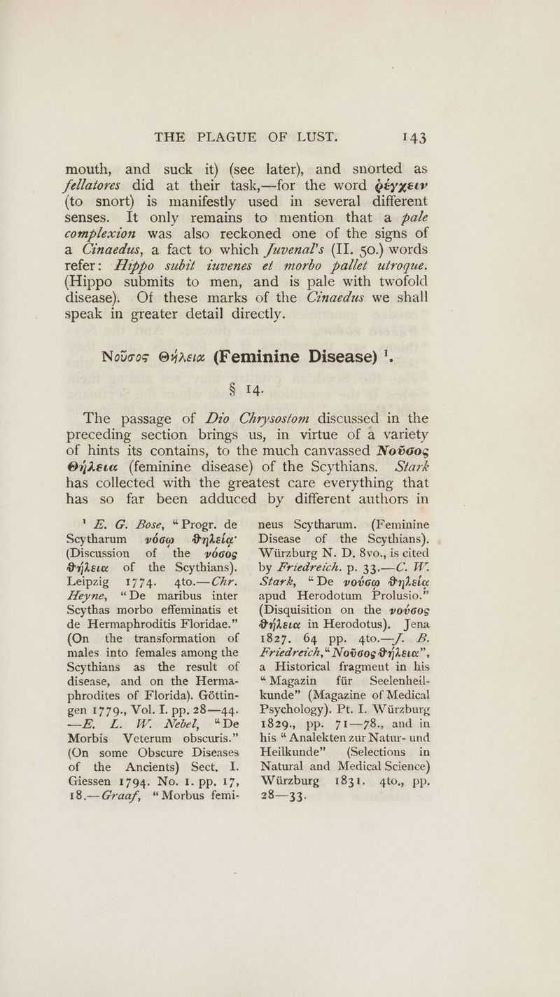 mouth, and suck it) (see later), and snorted as fellatores did at their task,—for the word oeyxeır (to snort) is manifestly used in several different senses. It only remains to mention that a pale complexion was also reckoned one of the signs of a Cinaedus, a fact to which /uvenal’s (II. 50.) words refer: disease). Stark a ENG: Bose, “Progr. de Scytharum v00@ Inheie' (Discussion of the »6oog Wnlsıe of the Scythians). Leipzig 1774. 4to.— Chr. Heyne, “De maribus inter Scythas morbo effeminatis et de Hermaphroditis Floridae.” (On the transformation of males into females among the Scythians as the result of disease, and on the Herma- phrodites of Florida). Göttin- gen . Vol. I. pp. 28—44. —E. L. W. Nebel, “De Morbis Veterum obscuris.” (On some Obscure Diseases of the Ancients) Sect, I. Giessen 1794. No. I. pp. 17, 18.— Graaf, “Morbus femi- neus Scytharum. (Feminine Disease of the Scythians). Würzburg N. D. 8vo., is cited by Zriedreich. p. 33.—C. W. Stark, “De vodtoo Inkl apud Herodotum Prolusio.” (Disquisition on the vodcos Misc in Herodotus), Jena 1827. 64 pp. 4to—/. 2. Friedreich,“ Notoog OLE”, a Historical fragment in his “Magazin für Seelenheil- kunde” (Magazine of Medical Psychology). Pt. I. Wiirzburg 1829., pp. 71—78., and in his “ Analekten zur Natur- und Heilkunde” (Selections in Natural and Medical Science) Würzburg 1831. 4to, pp. 28—33.