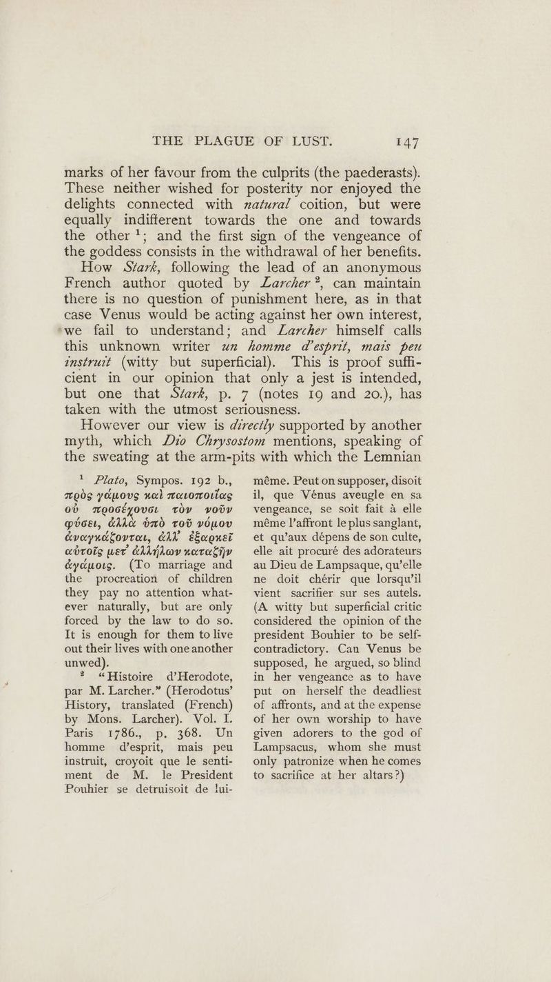 marks of her favour from the culprits (the paederasts). These neither wished for posterity nor enjoyed the delights connected with zafural coition, but were equally indifferent towards the one and towards the other’; and the first sign of the vengeance of the goddess consists in the withdrawal of her benefits. How Stark, following the lead of an anonymous French author quoted by Zarcher ”, can maintain there is no question of punishment here, as in that case Venus would be acting against her own interest, ‚we fail to understand; and Larcher himself calls this unknown writer un homme d’esprit, mais peu instruit (witty but superficial). This is proof suffi- cient in our opinion that only a jest is intended, but one that Siark, p. 7 (notes 19 and 20.), has taken with the utmost seriousness. However our view is directly supported by another myth, which Dio Chrysostom mentions, speaking of the sweating at the arm-pits with which the Lemnian + Plato, Sympos. 192 b., ods yamovs nal waromorias ob mooceyove. toy vody pboeı, &amp;hice bb Tod vOUov Avayndtovrar, EAh saonsi adrois wet CAAjLov nara &amp;yduoıs. (To marriage and the procreation of children they pay no attention what- ever naturally, but are only forced by the law to do so. It is enough for them to live out their lives with one another unwed). * “Histoire d’Herodote, par M. Larcher.” (Herodotus’ History, translated (French) by Mons. Larcher). Vol. I. Paris 1786., p. 368. Un homme d’esprit, mais peu instruit, croyoit que le senti- ment de M. le President Pouhier se detruisoit de lui- méme. Peut on supposer, disoit il, que Vénus aveugle en sa vengeance, se soit fait 4 elle méme l’affront le plus sanglant, et qu’aux dépens de son culte, elle ait procuré des adorateurs au Dieu de Lampsaque, qu’elle ne doit chérir que lorsqu’il vient sacrifier sur ses autels. (A witty but superficial critic considered the opinion of the president Bouhier to be self- contradictory. Can Venus be supposed, he argued, so blind in her vengeance as to have put on herself the deadliest of affronts, and at the expense of her own worship to have given adorers to the god of Lampsacus, whom she must only patronize when he comes to sacrifice at her altars?)