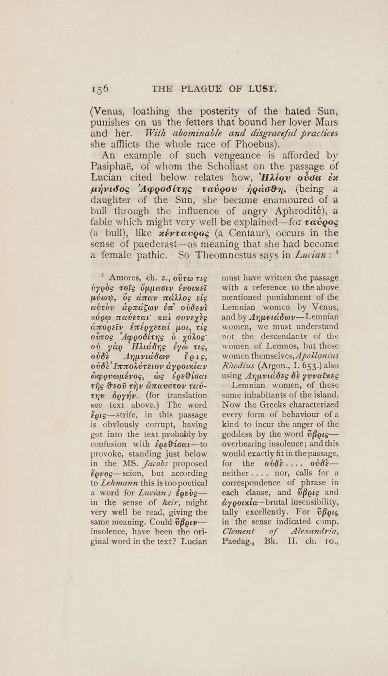 (Venus, loathing the posterity of the hated Sun, punishes on us the fetters that bound her lover Mars and her. With abominable and disgraceful practices she afflicts the whole race of Phoebus). An example of such vengeance is afforded by Pasiphaé, of whom the Scholiast on the passage of Lucian cited below relates how, ‘HAiov otda ex unvıdos “Ageoditys tatbeov ngacyn, (being a daughter of the Sun, she became enamoured of a bull through the influence of angry Aphrodite), a fable which might very well be explained—for taveoc (a bull), like xé»taveog (a Centaur), occurs in the sense of paederast—as meaning that she had become a female pathic. * Amores, ch. 2., obtw TLS dye0S TOs Öuuacın Evormei pvow, Os dmav nakkos sis avtoy condlav Er obdevl 2000 MavETtaL Aal GVVEyEg Krogsiv émegyerat wol, Tis ovros “Apeoditns 6 x0Aog' ob yao Hicdns eyo tts, ovde Anuviddav ets, 0b08 ImroAvteiov &yopoıniav OPovowevos, wo eoEePionr tis Heod TIV KUAVOTOY Tav- tnv boynyv. (for translation see text above.) The word #eig—strife, in this passage is obvlously corrupt, having got into the text probably by confusion with égeticor—to provoke, standing just below in the MS. /acobs proposed #evos—scion, but according to Zehmann this is too poetical a word for Zucian,; égstgs— in the sense of Aeir, might very well be read, giving the same meaning. Could Hßeıw— insolence, have been the ori- ginal word in the text? Lucian ı must have written the passage with a reference to the above mentioned punishment of the Lemnian women by Venus, and by Anurıiddov—Lemnian women, we must understand not the descendants of the women of Lemnos, but these women themselves, dpodlonzzes Rhodius (Argon., I. 653.) also using Anuviddeg 08 yuvatues — Lemnian women, of these same inhabitants of the island. Now the Greeks characterized every form of behaviour of a kind to incur the anger of the goddess by the word #fPers— overbearing insolence; and this would exactly fitin the passage, for the obd%.... obd&— neither.... nor, calls for a correspondence of phrase in each clause, and Berg and é&ygotxta—brutal insensibility, tally excellently. For #feis in the sense indicated comp. Clement of Alexandria, Paedag, Bk. II: ch. 1o.,