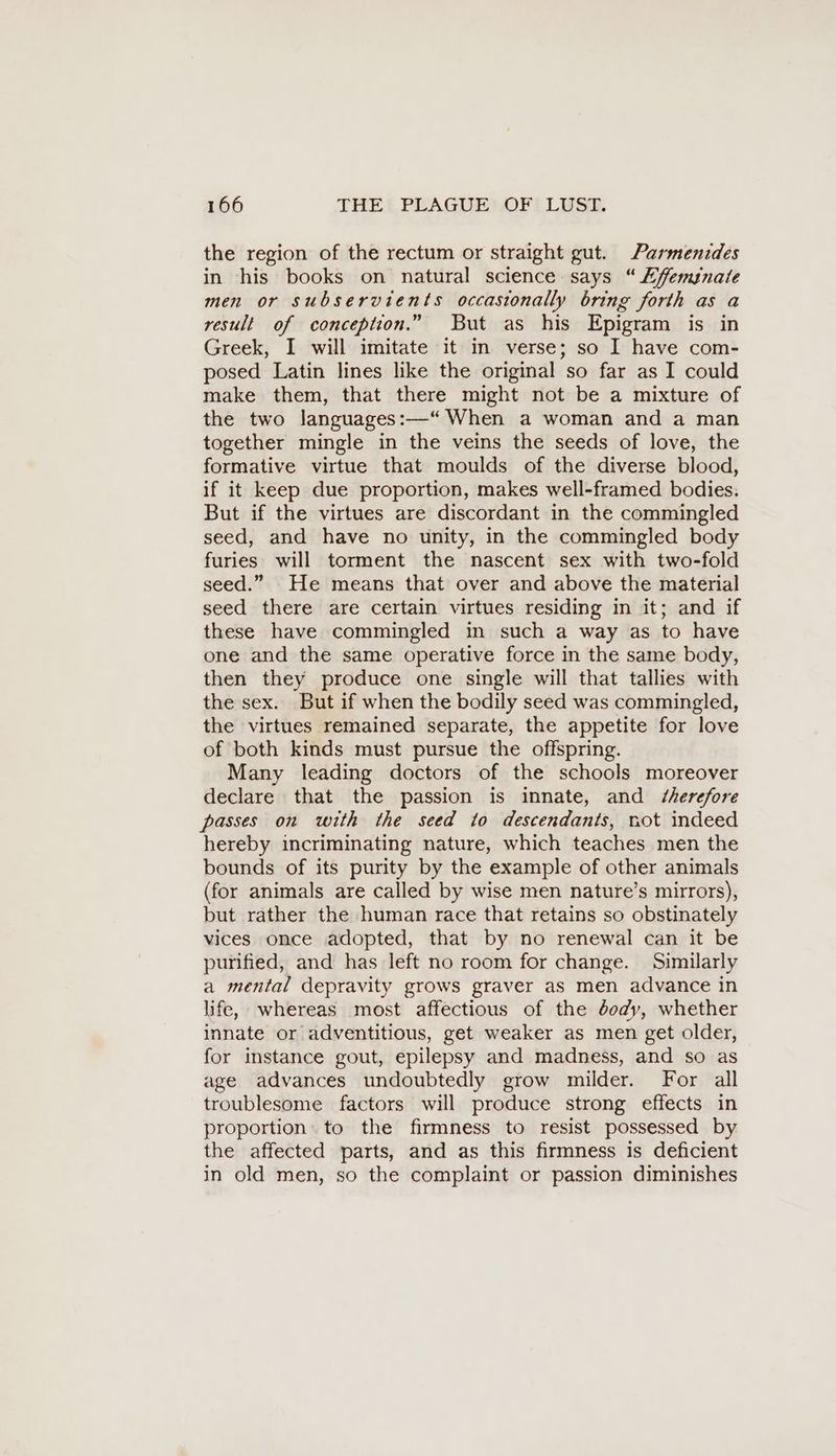 the region of the rectum or straight gut. Parmenides in his books on natural science says “ Eyffemsnate men or subservients occastonally bring forth as a result of conception.” But as his Epigram is in Greek, I will imitate it in verse; so I have com- posed Latin lines like the original so far as I could make them, that there might not be a mixture of the two languages:—“ When a woman and a man together mingle in the veins the seeds of love, the formative virtue that moulds of the diverse blood, if it keep due proportion, makes well-framed bodies. But if the virtues are discordant in the commingled seed, and have no unity, in the commingled body furies will torment the nascent sex with two-fold seed.” He means that over and above the material seed there are certain virtues residing in it; and if these have commingled in such a way as to have one and the same operative force in the same body, then they produce one single will that tallies with the sex. But if when the bodily seed was commingled, the virtues remained separate, the appetite for love of both kinds must pursue the offspring. Many leading doctors of the schools moreover declare that the passion is innate, and Z/herefore passes on with the seed to descendants, not indeed hereby incriminating nature, which teaches men the bounds of its purity by the example of other animals (for animals are called by wise men nature’s mirrors), but rather the human race that retains so obstinately vices once adopted, that by no renewal can it be purified, and has left no room for change. Similarly a mental depravity grows graver as men advance in life, whereas most affectious of the dody, whether innate or adventitious, get weaker as men get older, for instance gout, epilepsy and madness, and so as age advances undoubtedly grow milder. For all troublesome factors will produce strong effects in proportion: to the firmness to resist possessed by the affected parts, and as this firmness is deficient in old men, so the complaint or passion diminishes