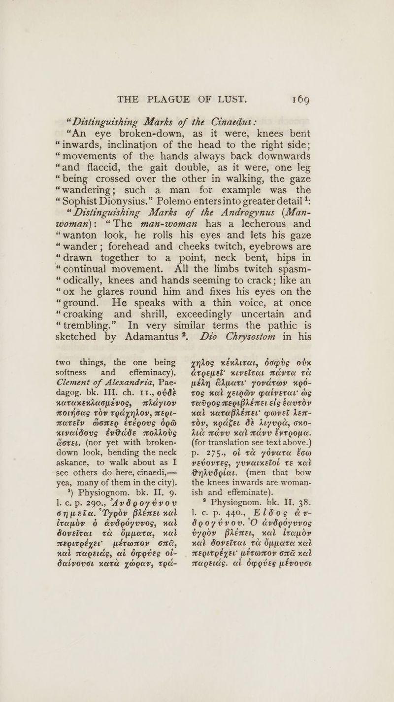 “Distinguishing Marks of the Cinaedus: “An eye broken-down, as it were, knees bent “inwards, inclinatjon of the head to the right side; “movements of the hands always back downwards “and flaccid, the gait double, as it were, one leg “being crossed over the other in walking, the gaze “wandering; such a man for example was the “ Sophist Dionysius.” Polemo entersinto greater detail: “Distinguishing Marks of the Androgynus (Man- woman): “The man-woman has a lecherous and “wanton look, he rolls his eyes and lets his gaze “wander ; forehead and cheeks twitch, eyebrows are “drawn together to a point, neck bent, hips in “continual movement. All the limbs twitch spasm- “odically, knees and hands seeming to crack; like an “ox he glares round him and fixes his eyes on the “sround. He speaks with a thin voice, at once “croaking and shrill, “trembling.” two things, the one being softness and effeminacy). Clement of Alexandria, Pae- dagog. bk. III. ch. 11., 0068 KOTORERACOMEVOS, WAdyLoy MOjous toy TE«YNAOV, WEL- mareiy morse EtéQovs bea ıvaldovug tvtdds moAkong &orsı. (nor yet with broken- down look, bending the neck askance, to walk about as I see others do here, cinaedi,— yea, many of them in the city). *) Physiognom. bki II. 9. L, eps 290., Avdgoysvov Onpeta. ‘Tyeov PAemsı nal itauov 6 &vögoyvvog, nal Ooveitar te Öyuare, al TEBQLTQEZ EL” ueramorv oni, nal maoEeres, et 6peves oi- Ouivover xata yHouy, TEc- Dio Chrysostom in his ynkog xéndutat, dopts odn Gresuet xıveiraı advra te wédn Ape’ yordrov #90- Tos al LeLoay palveran as Tadgog wegrBremer els exvtdov nob naraßheneı gavel hen- tov, xocger d& Atyved, oxo- dic navv nal ndvv Evroouc. (for translation see text above.) P- 275. oi te yOverter tow vEvOVTES, yovainetol TE nal Snhvdgiaı. (men that bow the knees inwards are woman- ish and effeminate). * Physiognom. bk. II. 38. l. c. p. 440, Eidos &r- dgoyvvon. ‘O cvdQoyvv0s byoov Bhéemwet, nal irauor nab doveitae ToL öuueara xab MEQITQEZEL HEronov ome nal napeıds. ai dpeves pEvovor