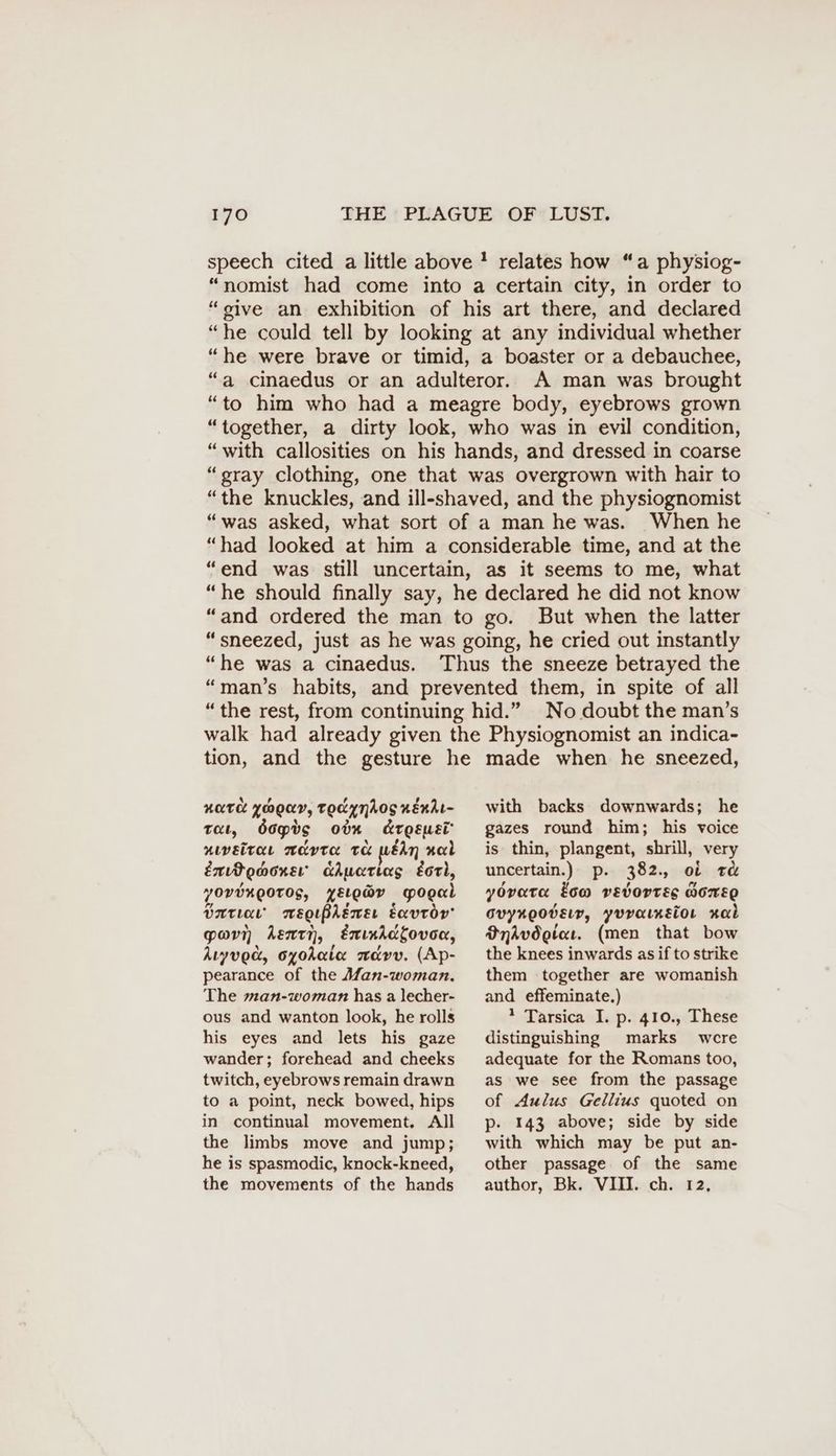 speech cited a little above ! relates how “a physiog- “nomist had come into a certain city, in order to “sive an exhibition of his art there, and declared “he could tell by looking at any individual whether “he were brave or timid, a boaster or a debauchee, “a cinaedus or an adulteror. A man was brought “to him who had a meagre body, eyebrows grown “together, a dirty look, who was in evil condition, “with callosities on his hands, and dressed in coarse “gray clothing, one that was overgrown with hair to “the knuckles, and ill-shaved, and the physiognomist “was asked, what sort of a man he was. When he “had looked at him a considerable time, and at the “end was still uncertain, as it seems to me, what “he should finally say, he declared he did not know “and ordered the man to go. But when the latter “sneezed, just as he was going, he cried out instantly “he was a cinaedus. Thus the sneeze betrayed the “man’s habits, and prevented them, in spite of all “the rest, from continuing hid.” No doubt the man’s walk had already given the Physiognomist an indica- tion, and the gesture he made when he sneezed, with backs downwards; he AOTC YOOKY, TOR YNAOS KERAL- gazes round him; his voice tat, dop%o odn Krgsusi niveitar meta ta WEAN nad ExiPonwoner’ chwatias Earl, yOVUKEOTOS, YELeaY Yogal Into mweguprswer Eavroy’ pa kent, Enınidkovon, kıyvod, oyohata avv. (Ap- pearance of the Man-woman. The man-woman has a lecher- ous and wanton look, he rolls his eyes and lets his gaze wander; forehead and cheeks twitch, eyebrows remain drawn to a point, neck bowed, hips in continual movement. All the limbs move and jump; he is spasmodic, knock-kneed, the movements of the hands is thin, plangent, shrill, very uncertain.) p. 382, of t& yovata tow vevortes wore ovynooverr, yuratneior Kal Bndvdeiat. (men that bow the knees inwards as if to strike them together are womanish and effeminate.) 1 Tarsica I. p. 410., These distinguishing marks were adequate for the Romans too, as we see from the passage of Aulus Gellius quoted on p. 143 above; side by side with which may be put an- other passage of the same author, Bk. VIII. ch. 12,