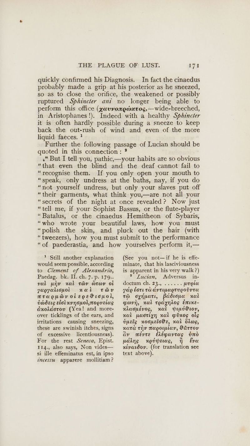 quickly confirmed his Diagnosis. In fact the cinaedus probably made a grip at his posterior as he sneezed, so as to close the orifice, the weakened or possibly ruptured Sphincter ant no longer being able to perform this office (gavvorewxtog,— wide-breeched, in Aristophanes!!). Indeed with a healthy Sphencter it is often hardly possible during a sneeze to keep back the out-rush of wind and even of the more liquid faeces. ! Further the following passage of Lucian should be quoted in this connection: ? »“ But I tell you, pathic,—your habits are so obvious “that even the blind and the deaf cannot fail to “recognise them. If you only open your mouth to “speak, only undress at the baths, nay, if you do “not yourself undress, but only your slaves put off “their garments, what think you,—are not all your “secrets of the night at once revealed ? Now just “tell me, if your Sophist Bassus, or the flute-player “Batalus, or the cinaedus Hemitheon of Sybaris, “who wrote your beautiful laws, how you must “polish the skin, and pluck out the hair (with “tweezers), how you must submit to the performance “of paederastia, and how yourselves perform it,— * Still another explanation would seem possible, according to Clement of Alexandria, Paedag. bk. II. ch. 7. p. 179.. val unv ral toy atov oi yagyakıowol nal tay» ATAKOUGY OL eoetrouoil, bmdets sicluvnouol,zoeréeias GnoAdorov (Yea! and more- over ticklings of the ears, and irritations causing sneezing, these are swinish itches, signs of excessive licentiousness). For the rest Seneca, Epist. 114., also says, Non vides— si ile effeminatus est, in ipso incessu apparere mollitiam ? (See you not—if he is effe- minate, that his lasciviousness is apparent in his very walk?) 2 Lucian, Adversus in- doctum ch. 23., ...... wvole yde gore TCL Erriuagrvgoürra To Syinert, Pedrow nob Pov, “nat teayndos Enine- uhoowevos, nal prdtior, nal uaoriyn neal pixos ols busts noousiohe, nal blog, nara ev magoıular, Värrov ay meEvVTE ehépavtas vno ucins noevrperas, N Eva atvacdoy. (for translation see text above).