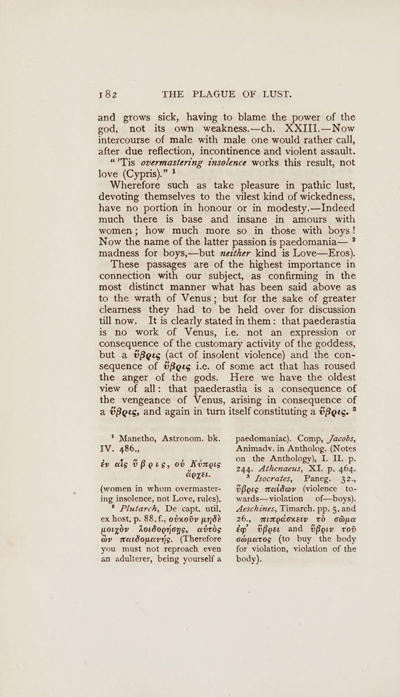 and grows sick, having to blame the power of the god, not its own weakness.—ch. XXIII.—Now intercourse of male with male one would rather call, after due reflection, incontinence and violent assault. “Tis overmastering insolence works this result, not love (Cypris).” * Wherefore such as take pleasure in pathic lust, devoting themselves to the vilest kind of wickedness, have no portion in honour or in modesty.—Indeed much there is base and insane in amours with women; how much more so in those with boys! Now the name of the latter passion is paedomania— ? madness for boys,—but zeztker kind is Love—Eros). These passages are of the highest importance in connection with our subject, as confirming in the most distinct manner what has been said above as to the wrath of Venus; but for the sake of greater clearness they had to be held over for discussion till now. It is clearly stated in them: that paederastia is no work of Venus, i.e. not an expression or consequence of the customary activity of the goddess, but a Bees (act of insolent violence) and the con- sequence of Ußgıg i.e. of some act that has roused the anger of the gods. Here we have the oldest view of all: that paederastia is a consequence of the vengeance of Venus, arising in consequence of a &Beeg, and again in turn itself constituting a vBeuc. °? 1 Manetho, Astronom. bk. IV. 486., &v alg DUB ers, od Kizers GOEL. (women in whom overmaster- ing insolence, not Love, rules), ® Plutarch, De capt. util. ex host. p. 88.f., odxoty unde woryoy Aowoerons, abtds av maidoucrrys. (Therefore you must not reproach even an adulterer, being yourself a paedomaniac). Comp, Jacobs, Animadv. in Antholog. (Notes on the Anthology), I. II. p. 244. Athenaeus, XI. p. 464. * Isocrates, &Panegin32., bBots waldwv (violence to- wards—violation of—boys). Aeschines, Timarch. pp. §. and 26., mımpaorsiv tO cbmc ép tBes and Pew rod couatog (to buy the body for violation, violation of the body).