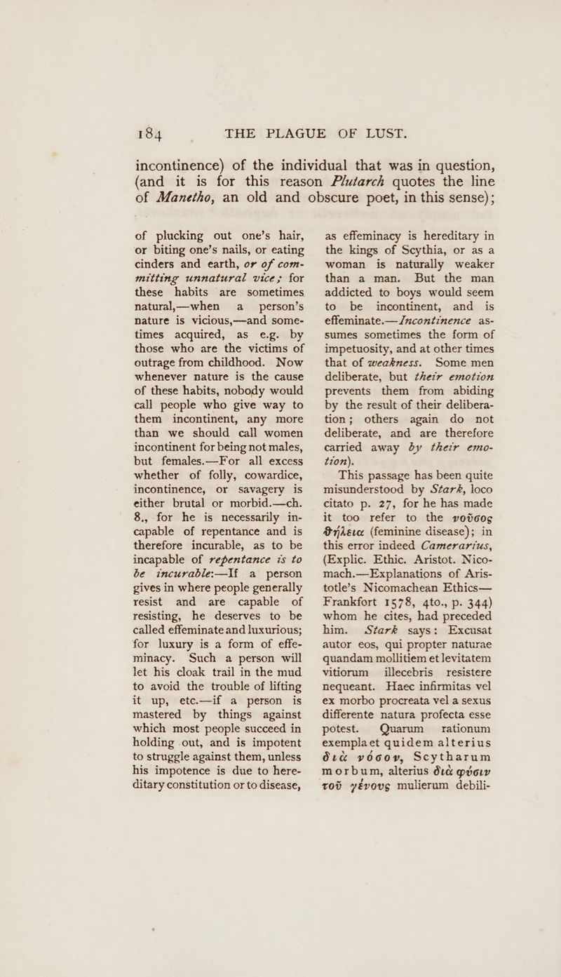 of plucking out one’s hair, or biting one’s nails, or eating cinders and earth, or of com- mitting unnatural vice; for these habits are sometimes natural,— when a person’s nature is vicious,—and some- times acquired, as e.g. by those who are the victims of outrage from childhood. Now whenever nature is the cause of these habits, nobody would call people who give way to them incontinent, any more than we should call women incontinent for being not males, but females.—For all excess whether of folly, cowardice, incontinence, or savagery is either brutal or morbid.—ch. 8., for he is necessarily in- capable of repentance and is therefore incurable, as to be incapable of repentance is to be incurable:—If a person gives in where people generally resist and are capable of resisting, he deserves to be called effeminate and luxurious; for luxury is a form of effe- minacy. Such a person will let his cloak trail in the mud to avoid the trouble of lifting it up, etc.—if a person is mastered by things against which most people succeed in holding .out, and is impotent to struggle against them, unless his impotence is due to here- ditary constitution or to disease, as effeminacy is hereditary in the kings of Scythia, or as a woman is naturally weaker than a man. But the man addicted to boys would seem to be incontinent, and is effeminate.—Jncontinence as- sumes sometimes the form of impetuosity, and at other times that of weakness. Some men deliberate, but thezr emotion prevents them from abiding by the result of their delibera- tion; others again do not deliberate, and are therefore carried away dy their emo- tion). This passage has been quite misunderstood by Stark, loco citato p. 27, for he has made it too refer to the votoos ier (feminine disease); in this error indeed Camerarius, (Explic. Ethic. Aristot. Nico- mach.—Explanations of Aris- totle’s Nicomachean Ethics— Frankfort 1578, 4to., p. 344) whom he cites, had preceded him. Stark says: Excusat autor eos, qui propter naturae quandam mollitiem et levitatem vitiorum illecebris resistere nequeant. Haec infirmitas vel ex morbo procreata vel a sexus differente natura profecta esse potest. Quarum rationum exemplaet quidem alterius Occ v000», Scytharum morbum, alterius dı@ mvow