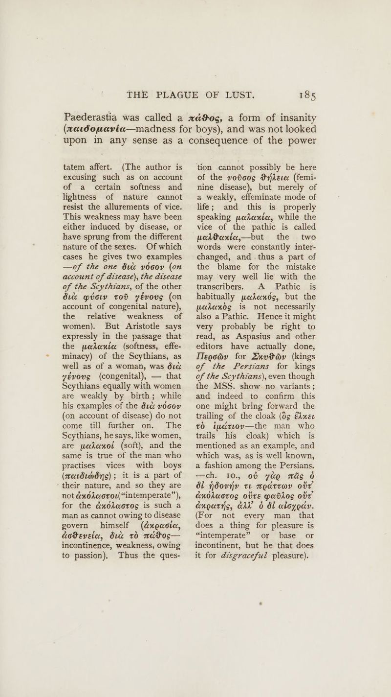 tatem affert. (The author is excusing such as on account of a certain softness and lightness of nature cannot resist the allurements of vice. This weakness may have been either induced by disease, or have sprung from the different nature of the sexes. Of which cases he gives two examples —of the one dtc vocov (on account of disease), the disease of the Scythians, of the other dre gvow tot yEvovg (on account of congenital nature), the relative weakness of women). But Aristotle says expressly in the passage that the pohenie (softness, effe- minacy) of the Scythians, as well as of a woman, was dic yévovg (congenital), — that Scythians equally with women are weakly by birth; while his examples of the duce vdcov (on account of disease) do not come till further on. The Scythians, he says, like women, are podonot (soft), and the same is true of the man who practises vices with boys (maudındng); it is a part of ‘their nature, and so they are not &xdAworou( “intemperate”, for the &xéesaoros is such a man as cannot owing to disease govern himself (d&xeacia, &oteveta, Sic to watos— incontinence, weakness, owing to passion), Thus the ques- of the votoos FrnAsıa (femi- nine disease), but merely of a weakly, effeminate mode of life; and this is properly speaking podaxie, while the vice of the pathic is called wadtonia,—but the two words were constantly inter- changed, and .thus a part of the blame for the mistake may very well lie with the transcribers. A Pathic is habitually woadhends, but the wadandos is not necessarily also a Pathic. Hence it might very probably be right to read, as Aspasius and other editors have actually done, IIzgo@v for Lnvta@v (kings of the Persians for kings of the Scythians), even though the MSS. show no variants ; and indeed to confirm this one might bring forward the trailing of the cloak (0g fdneu rö iudrıov—the man who trails his cloak) which is mentioned as an example, and which was, as is well known, a fashion among the Persians. —ch. 10. od yao més 6 Ot ndovjv te nedtrwv odd cnodaorog Otte Paddos obt anoatis, GAN 6 Ot aloyodr. (For not every man that does a thing for pleasure is “intemperate” or base or incontinent, but he that does it for disgraceful pleasure).