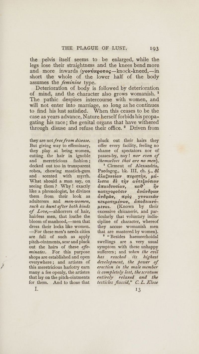 the pelvis itself seems to be enlarged, while the legs lose their straightness and the knees bend more and more inwards (yovdxgotog—knock-kneed,—in short the whole of the lower half of the body assumes the feminine type. Deterioratlon of body is followed by deterioration of mind, and the character also grows womanish. * The pathic despises intercourse with women, and will not enter into marriage, so long as he continues to find his lust satisfied. When this ceases to be the case as years advance, Nature herself forbids his propa- gating his race; the genital organs that have withered through disuse and refuse their office. ® Driven from they are not free from disease. But giving way to effeminacy, they play at being women, cutting the hair in ignoble and meretricious fashion; decked out too in transparent robes, chewing mastich-gum and scented with myrrh. What should a man say, on seeing them ? Why! exactly like a phrenologist, he divines them from their look as adulterers and men-women, such as hunt after both kinds of Love,—-abhorrers of hair, hairless men, that loathe the bloom of manhood,—men that dress their locks like women. —-For these men’s needs cities are full of such as apply pitch-ointments, sear and pluck out the hairs of these effe- minates. For this purpose shops are established and open everywhere; and artistes of this meretricious harlotry earn many a fee openly, the artistes that lay on the pitch-ointments for them. And to those that 3. pluck out their hairs they offer every facility, feeling no shame of spectators nor of passes-by, nay! nor even of themselves that are no men), 1 Clement of Alexandria, Paedagog., bk. III, ch. 5., df éhalovelay mweoittiy, wc- Aura O& thy avrEkodoroy e&nadevetav, “wed? Fy KETNYogoDCLV &vavdooy &vdeay, Weds yuvatnay nexoatnwevav, c&modEnve- uevaı. (Known by their excessive chicanerie, and par- ticularly that voluntary indis- cipline of character, whereof they accuse womanish men that are mastered by women). * “Besides haemorrhoidal swellings are a very usual symptom with these unhappy sufferers; and when the evil has reached its highest development, the power of erection in the male member is completely lost, the scrotum entirely relaxed and the testicles flaccid,” C.L. Klose 15