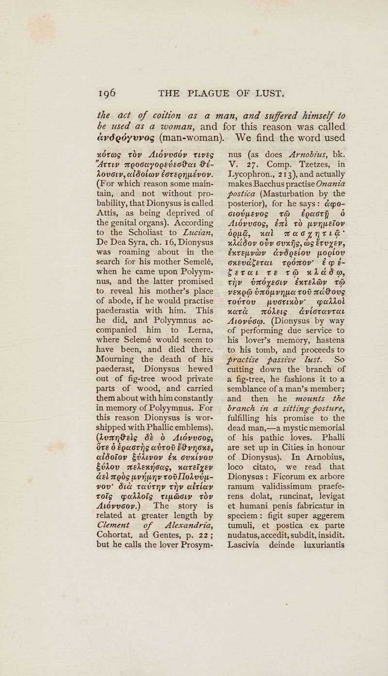 nOtas tov ALovucdy Tiveg “Atty moocnyooeveotar Pé- Aovoıv, aldolav Eoregnuevor. (For which reason some main- tain, and not without pro- bability, that Dionysus is called the genital organs). According to the Scholiast to Zucian, De Dea Syra, ch. 16, Dionysus was roaming about in the search for his mother Semelé, when he came upon Polyym- nus, and the latter promised to reveal his mother’s place of abode, if he would practise paederastia with him. This he did, and Polyymnus ac- companied him to Lerna, where Selem& would seem to have been, and died there. Mourning the death of his paederast, Dionysus hewed out of fig-tree wood private parts of wood, and carried them about with him constantly in memory of Polyymnus. For this reason Dionysus is wor- shipped with Phallic emblems). (Auantelg d& 6 Auövvoog, OTE 0 EQaoTis abrov Edvnons, aidotoy Evkıvov & ovuivov Eviov mehennoos, nartsiyev Gel moos woijunv roölloAvon- vou’ duce radrnv thy alriav toig gYakkois Tıu@cıw ror Atdvvoov,) The story is related at greater length by Clement of Alexandria, Cohortat, ad Gentes, p. 22; but he calls the lover Prosym- We find the word used nus (as does Arnobius, bk. Vi 27; Compe i vetwes; in Lycophron., 213), and actually makes Bacchus practise Onanta postica (Masturbation by the posterior), for he says: &go- sıodusvogs tH Lowers ö Auövvoos, éxl vo urnuelov dowd, nal TAG YNTLE® uiadov 00V OvxiS, Os Eruyev, Enreuvov Evögeiov woglov oxevaterar TEOTOV' EpE- Sera Te tH Acad, tiv bmoysoıv eurelörv To vengd ONOMYN UL TOD acBouvg TOUTOV wvorındv' padiol wate möAksıs dvloravrar Avoviow. (Dionysus by way of performing due service to his lover’s memory, hastens to his tomb, and proceeds to practise passive lust. So cutting down the branch of a fig-tree, he fashions it to a semblance of a man’s member; and then he mounts the branch in a sitting posture, fulfilling his promise to the dead man,—a mystic memorial of his pathic loves. Phalli are set up in Cities in honour of Dionysus). In Arnobius, loco citato, we read that Dionysus : Ficorum ex arbore ramum validissimum praefe- rens dolat, runcinat, levigat et humani penis fabricatur in speciem : figit super aggerem tumuli, et postica ex parte nudatus, accedit, subdit, insidit. Lascivia deinde luxuriantis