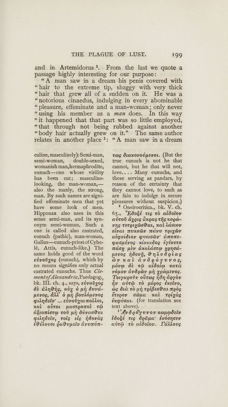 and in Artemidorus !. From the last we quote a passage highly interesting for our purpose: “A man saw in a dream his penis covered with “hair to the extreme tip, shaggy with very thick “hair that grew all of a sudden on it. He was a “notorious cinaedus, indulging in every abominable “pleasure, effeminate and a man-woman; only never “using his member as a man does. In this way “it happened that that part was so little employed, “that through not being rubbed against another relates in another place culine, masculinely): Semi-man, semi-woman, double-sexed, womanish man,hermaphrodite, eunuch—one whose virility has been cut; masculine- looking, the man-woman,— also the manly, the strong, man. By such names are signi- fied effeminate men that yet have some look of men. Hipponax also uses in this sense semi-man, and its syn- onym semi-woman, Such a one is called also castrated, eunuch (pathic), man-woman, Gallus—eunuch-priest of Cybe- le, Attis, eunuch-like.) The same holds good of the word e0vodyog (eunuch), which by no means signifies only actual castrated eunuchs. Thus Cle- ment of Alexandria,Paedagog. h bk» TEL; ch..4;, says, ebvodyos 08 ely tis, 0ö% 6 un Övvd- wevog, &AA 6 un PovAöusvog pıhmdelv .. .ebvoögoLmohhot, nab ovror uaorgomol To agtontora Tod un, dbvactor pulndsiv, tois sis ndovüs EIELOvoL Hdadvusiv LVUNOT- The same author tag diarovovwsvor. (But the true eunuch is not he that cannot, but he that will not, love.... Many eunuchs, and these serving as pandars, by reason of the certainty that they cannot love, to such as are fain to indulge in secure pleasures without suspicion.) 3 Oneirocritica., bk. V. ch, 65. 5 Ed0gé ts to aidotoy abtod &yots üngag vis %000- uns TETQLy@oDat, nal Adcıov ELVAL TUKVOY TAVV TOULGY aipvidıov pvsıchv' ATNOnE- paoyu£vog nivardog éyéveto don wiv AnoAdoro xensd- wEVOS ndovf, Snivdetas av „al &vded vvos, wovo O& TO cei Soe HOT vouov dvdoav un yoawevos. Toryagoöv ovrag non &eyov nv aörh 70 wEgos Eneivo, as duc to un reißeotau mög ErE00v o@ua mul Telyüs éxpvoct. (for translation see text above). Ay Sodyvvov noocodety Edoge tig doäue' évdonoev euro To aldoiov. Tadsovs