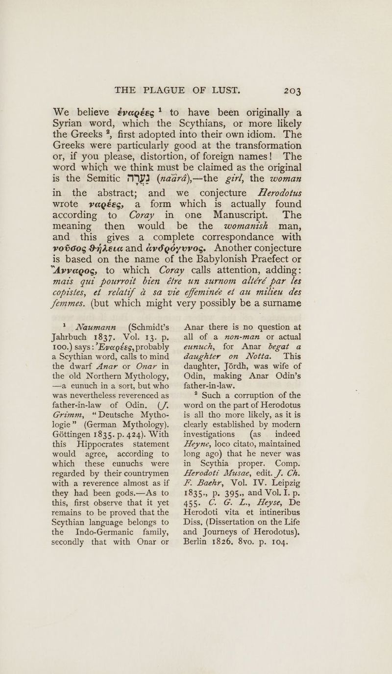 We believe évagéeg * to have been originally a Syrian word, which the Scythians, or more likely the Greeks ?, first adopted into their own idiom. The Greeks were particularly good at the transformation or, if you please, distortion, of foreign names! The word which we think must be claimed as the original is the Semitic IWJ (naara),—the girl, the woman in the abstract; and we conjecture Herodotus wrote vagéec, a form which is actually found according to Coray in one Manuscript. The meaning then would be the womanish man, and this gives a complete correspondance with voboog Inkzıa and avdgoyvvog. Another conjecture is based on the name of the Babylonish Praefect or Avvagog, to which Coray calls attention, adding: mais qui pourroit bien étre un surnom allere par les copistes, el relatif a sa vie efeminee et au milieu des Semmes. (but which might very possibly be a surname 1 Naumann (Schmidts Jahrbuch 1837. Vol. 13. p. 100.) says: Evagtes, probably a Scythian word, calls to mind the dwarf Anar or Onar in the old Northern Mythology, —a eunuch in a sort, but who was nevertheless reverenced as father-in-law of Odin. (/. Grimm, “Deutsche Mytho- logie” (German Mythology). Gottingen 1835. p. 424). With this Hippocrates statement would agree, according to which these eunuchs were regarded by their countrymen with a reverence almost as if they had been gods.—As to this, first observe that it yet remains to be proved that the Scythian language belongs to the Indo-Germanic family, secondly that with Onar or Anar there is no question at all of a mon-man or actual eunuch, for Anar begat a daughter on Notia. This daughter, Jördh, was wife of Odin, making Anar Odin’s father-in-law. * Such a corruption of the word on the part of Herodotus is all tho more likely, as it is clearly established by modern investigations (as indeed Heyne, loco citato, maintained long ago) that he never was in Scythia’ proper. Comp. ferodoti Musae, edit. J. Ch. F. Baehr, Vol. IV. Leipzig 1835., p. 395., and Vol. I. p. 4556 CG. aly: eye, De Herodoti vita et intineribus Diss, (Dissertation on the Life and Journeys of Herodotus). Berlin 1826, 8vo. p. 104.