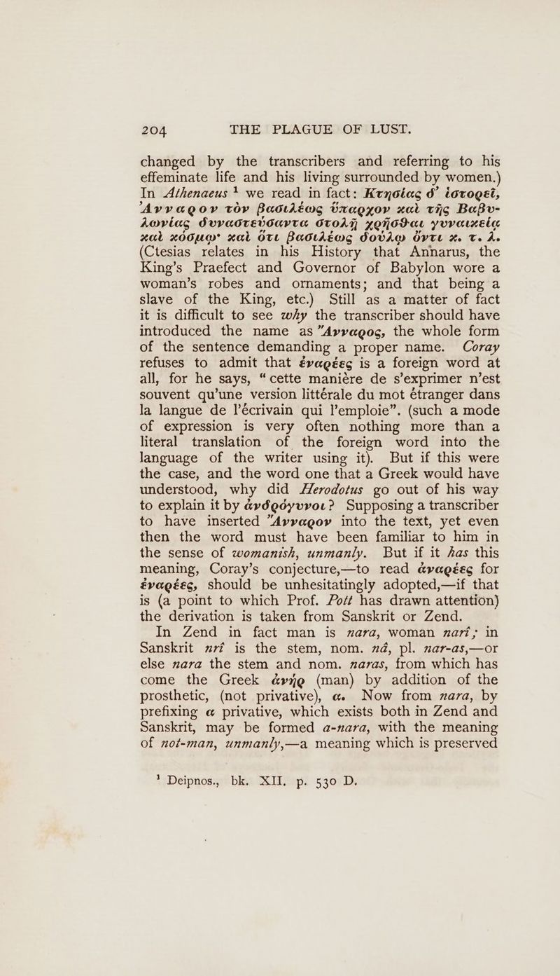 changed by the transcribers and referring to his effeminate life and his living surrounded by women.) In Athenaeus } we read in fact: Krnoias d’ iorogei, Avyvagov tor Baoding URaEZOV xal tio Baßv- Aoviag SUVUOTEVOUYTE OToAN AQNGH aL yvvamzeia xat x00u@ xal OTL Baoılewmg DOVAW rte x T. A. (Ctesias relates in his History that Annarus, the King’s Praefect and Governor of Babylon wore a woman’s robes and ornaments; and that being a slave of the King, etc.) Still as a matter of fact it is difficult to see wy the transcriber should have introduced the name as “Avyvagoc, the whole form of the sentence demanding a proper name. Coray refuses to admit that Evagées is a foreign word at all, for he ‚says, “cette maniere de s’exprimer n est souvent qu’une version littérale du mot étranger dans la langue de l’Ecrivain qui l’emploie”. (such a mode of expression is very often nothing more than a literal translation of the foreign word into the language of the writer using it). But if this were the case, and the word one that a Greek would have understood, why did Herodotus go out of his way to explain it by «vdgoyvroı. ? Supposing a transcriber to have inserted “Avyyagor into the text, yet even then the word must have been familiar to him in the sense of womanish, unmanly. But if it Aas this meaning, Coray’s conjecture,—to read a@vagéeg for évagéecg, should be unhesitatingly adopted,—if that is (a point to which Prof. Po/t has drawn attention) the derivation is taken from Sanskrit or Zend. In Zend in fact man is zara, woman zart, in Sanskrit zr? is the stem, nom. nd, pl. nar-as,—or else nara the stem and nom. zaras, from which has come the Greek “re (man) by addition of the prosthetic, (not privative), a Now from zara, by prefixing @ privative, which exists both in Zend and Sanskrit, may be formed a-nara, with the meaning of nof-man, unmanly,—a meaning which is preserved 1 -Deipnosgr? ble Miivepi 5 3070Di