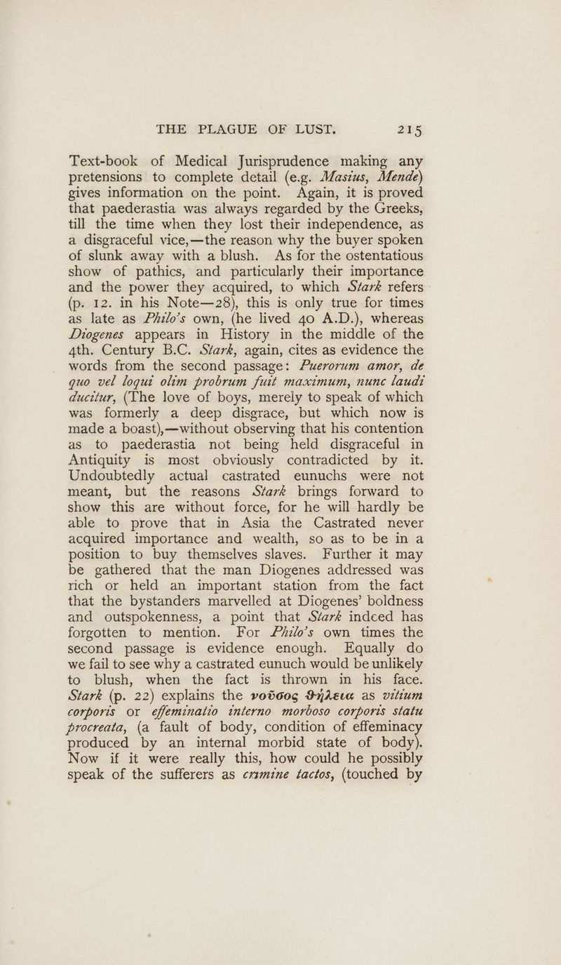 Text-book of Medical Jurisprudence making any pretensions to complete detail (e.g. Masius, Mende) gives information on the point. Again, it is proved that paederastia was always regarded by the Greeks, till the time when they lost their independence, as a disgraceful vice,—the reason why the buyer spoken of slunk away with a blush. As for the ostentatious show of pathics, and particularly their importance and the power they acquired, to which S/ar& refers (p. 12. in his Note—28), this is only true for times as late as Philo’s own, (he lived 40 A.D.), whereas Diogenes appears in History in the middle of the 4th. Century B.C. Siark, again, cites as evidence the words from the second passage: Puerorum amor, de quo vel logue olim probrum fuit maximum, nunc laudi ducitur, (The love of boys, merely to speak of which was formerly a deep disgrace, but which now is made a boast),—without observing that his contention as to paederastia not being held disgraceful in Antiquity is most obviously contradicted by it. Undoubtedly actual castrated eunuchs were not meant, but the reasons S¢avk brings forward to show this are without force, for he will hardly be able to prove that in Asia the Castrated never acquired importance and wealth, so as to be in a position to buy themselves slaves. Further it may be gathered that the man Diogenes addressed was rich or held an important station from the fact that the bystanders marvelled at Diogenes’ boldness and outspokenness, a point that SZark indeed has forgotten to mention. For Zhrlo’s own times the second passage is evidence enough. Equally do we fail to see why a castrated eunuch would be unlikely to blush, when the fact is thrown in his face. Stark (p. 22) explains the votoo0g DyAEta as vilium corporis or efeminalio interno morboso corporis statu procreata, (a fault of body, condition of effeminacy produced by an internal morbid state of body). Now if it were really this, how could he possibly speak of the sufferers as cxsmine tactos, (touched by
