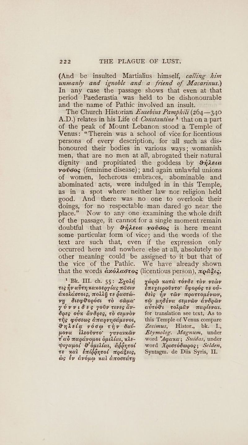 (And be insulted Martialius himself, calling him unmanly and ignoble and a friend of Macarinus.) In any case the passage shows that even at that period Paederastia was held to be dishonourable and the name of Pathic involved an insult. The Church Historian Zusebius Pamphili (264— 340 A.D.) relates in his Life of Constantine! that on a part of the peak of Mount Lebanon stood a Temple of Venus: “Therein was a school of vice for licentious persons of every description, for all such as dis- honoured their bodies in various ways; womanish men, that are no men at all, abrogated their natural dignity and propitiated the goddess by ImAsıa votoog (feminine disease); and again unlawful unions of women, lecherous embraces, abominable and abominated acts, were indulged in in this Temple, as in a spot where neither law nor religion held good. And there was no one to overlook their doings, for no respectable man dared go near the place.” Now to any one examining the whole drift of the passage, it cannot for a single moment remain doubtful that by 97Ae1a voöcog is here meant some particular form of vice; and the words of the text are such that, even if the expression only occurred here and nowhere else at all, absolutely no other meaning could be assigned to it but that of the vice of the Pathic. We have already shown that the words &xdéAaorog (licentious person), wea§ec, 4 „Pk. IIl.’ch.’ 5 5: Zyokn TLS iy den nanosgyiag nüoıy e&nohcorots, wol) TE daora- m dteptoedcr To sau yovyrdes yotr twves &v- boss 00% dv does, to seuvov Tis pvosws Enragvnodwevor, Onleta voow tiv dat- wove iReoövro’ YVVALK@Y tah Tea ocvowor Opehicee, nhe- abıyauol F Ourdtece, egontot te nol éntggnrol „meaßeıs, as Ev dvduo nal dnoorery BRD nate tovds toy vEenv EMENELGODVTO Epogög TE ov- dele qv tHv weatroLévoy, 120) undeva cEuv@v avd ody ced OH roAu&v muglevaı. for translation see text, As to this Temple of Venus compare Zosimus, Histor., bk. I, Etymolog. Magnum, under word Aparı; Suidas, under word Xetorddweos; Selden, Syntagm. de Diis Syris, II.