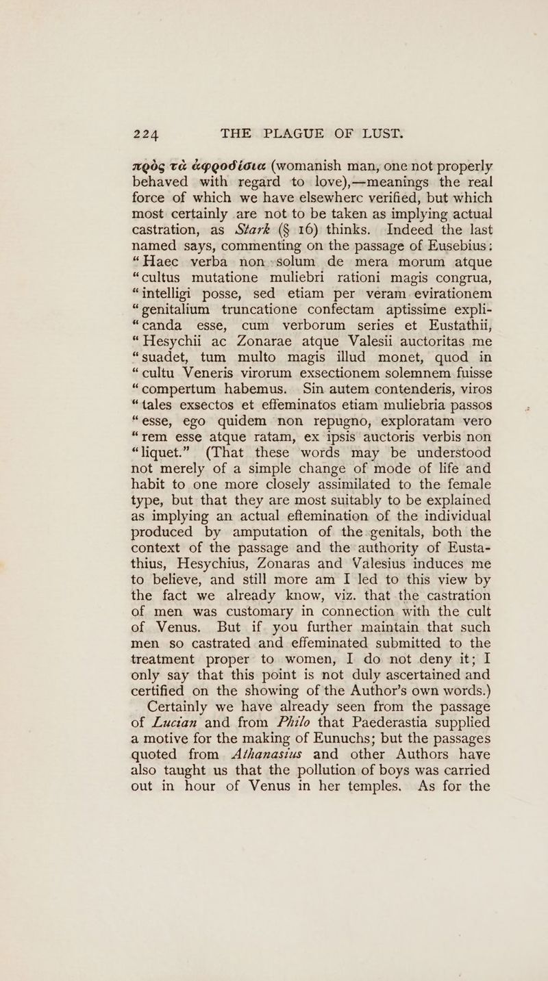 ngög ta KPQodiota (womanish man, one not properly behaved with regard to love),—meanings the real force of which we have elsewherc verified, but which most certainly are not to be taken as implying actual castration, as Stark (§ 16) thinks. Indeed the last named says, commenting on the passage of Eusebius: “Haec verba non »solum de mera morum atque “cultus mutatione muliebri rationi magis congrua, “intelligi posse, sed etiam per veram evirationem “genitalium truncatione confectam aptissime expli- “canda esse, cum verborum series et Eustathi, “Hesychii ac Zonarae atque Valesii auctoritas me “suadet, tum multo magis illud monet, quod in “cultu Veneris virorum exsectionem solemnem fuisse “compertum habemus. Sin autem contenderis, viros “tales exsectos et effeminatos etiam muliebria passos “esse, ego quidem non repugno, exploratam vero “rem esse atque ratam, ex ipsis auctoris verbis non “liquet.” (That these words may be understood not merely of a simple change of mode of life and habit to one more closely assimilated to the female type, but that they are most suitably to be explained as implying an actual eflemination of the individual produced by amputation of the genitals, both the context of the passage and the authority of Eusta- thius, Hesychius, Zonaras and Valesius induces me to believe, and still more am I led to this view by the fact we already know, viz. that the castration of men was customary in connection with the cult of Venus. But if you further maintain that such men so castrated and effeminated submitted to the treatment proper to women, I do not deny it; I only say that this point is not duly ascertained and certified on the showing of the Author’s own words.) Certainly we have already seen from the passage of Zucian and from Phz/o that Paederastia supplied a motive for the making of Eunuchs; but the passages quoted from A/hanasius and other Authors have also taught us that the pollution of boys was carried out in hour of Venus in her temples. As for the