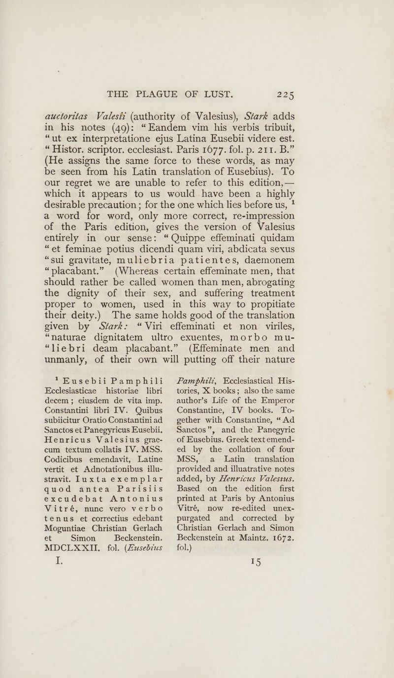 auctorilas Valesiz (authority of Valesius), Stark adds in his notes (49): “Eandem vim his verbis tribuit, “ut ex interpretatione ejus Latina Eusebii videre est. “ Histor. scriptor. ecclesiast. Paris 1677. fol. p. 211. B.” (He assigns the same force to these words, as may be seen from his Latin translation of Eusebius). To our regret we are unable to refer to this edition,— which it appears to us would have been a highly desirable precaution ; for the one which lies before us, * a word for word, only more correct, re-impression of the Paris edition, gives the version of Valesius entirely in our sense: “Quippe effeminati quidam “et feminae potius dicendi quam viri, abdicata sexus “sui gravitate, muliebria patientes, daemonem “placabant.” (Whereas certain effeminate men, that should rather be called women than men, abrogating the dignity of their sex, and suffering treatment proper to women, used in this way to propitiate their deity.) The same holds good of the translation given by Svark: “Viri effeminati et non viriles, “naturae dignitatem ultro exuentes, morbo mu- “liebri deam placabant.” (Effeminate men and unmanly, of their own will putting off their nature *Eusebii Pamphili Ecclesiasticae historiae libri Pamphili, Ecclesiastical His- tories, X books; also the same decem ; eiusdem de vita imp. Constantini libri IV. Quibus subiicitur Oratio Constantiniad Sanctos et Panegyricus Eusebii. Henricus Valesius grae- cum textum collatis IV. MSS. Codicibus emendavit, Latine vertit et Adnotationibus illu- stravit. Iuxta exemplar quod antea Parisiis excudebat Antonius Vitre, nunc vero verbo tenus et correctius edebant Moguntiae Christian Gerlach et Simon Beckenstein. MDCLXXII. fol. (Zusebius E, author’s Life of the Emperor Constantine, IV books. To- gether with Constantine, “Ad Sanctos”, and the Panegyric of Eusebius. Greek text emend- ed by the collation of four MSS, a Latin translation provided and illuatrative notes added, by Henricus Valesıus. Based on the edition first printed at Paris by Antonius Vitré, now re-edited unex- purgated and corrected by Christian Gerlach and Simon Beckenstein at Maintz. 1672. fol.) 15