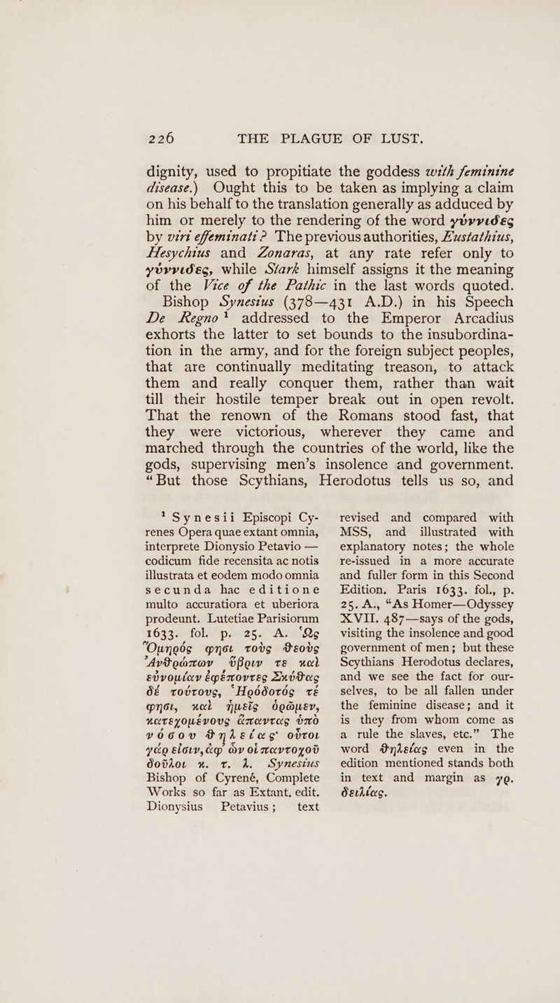 dignity, used to propitiate the goddess wth feminine disease.) Ought this to be taken as implying a claim on his behalf to the translation generally as adduced by him or merely to the rendering of the word yurvıdeg by vert efeminati ? The previous authorities, Zustathrus, Hesychtus and Zonaras, at any rate refer only to yorvidésg, while Stark himself assigns it the meaning of the Vice of the Pathic in the last words quoted. Bishop Synesius (378—431 A.D.) in his Speech De Regno’? addressed to the Emperor Arcadius exhorts the latter to set bounds to the insubordina- tion in the army, and for the foreign subject peoples, that are continually meditating treason, to attack them and really conquer them, rather than wait till their hostile temper break out in open revolt. That the renown of the Romans stood fast, that they were victorious, wherever they came and marched through the countries of the world, like the gods, supervising men’s insolence and government. “But those Scythians, Herodotus tells us so, and * Synesii Episcopi Cy- renes Opera quae extant omnia, interprete Dionysio Petavio — codicum fide recensita ac notis illustrata et eodem modo omnia secunda hac editione multo accuratiora et uberiora prodeunt. Lutetiae Parisiorum 1633. fobitipiecesc AawiQy “Ouneds ynsı tovg VEovg Avdenrov ‚Ußoıv te ol edvowian épémovres Zuödag d€ rovrovs, “H eddords TE net, mock musts doauer, ROTEYOWEVOUS kravras uno vo0ov o Leva odroL yee slow, &p ov oinavroyod dovior x. t. A. Synesius Bishop of Cyrené, Complete Works so far as Extant. edit. Dionysius Petavius; text revised and compared with MSS, and illustrated with explanatory notes; the whole re-issued in a more accurate and fuller form in this Second Edition. Paris 1633. fol., p. 25.A., “As Homer— Odyssey XVII. 487—says of the gods, visiting the insolence and good government of men; but these Scythians Herodotus declares, and we see the fact for our- selves, to be all fallen under the feminine disease; and it is they from whom come as a rule the slaves, etc.” The word @#nisfag even in the edition mentioned stands both in text and margin as ye. Ösıhllas.