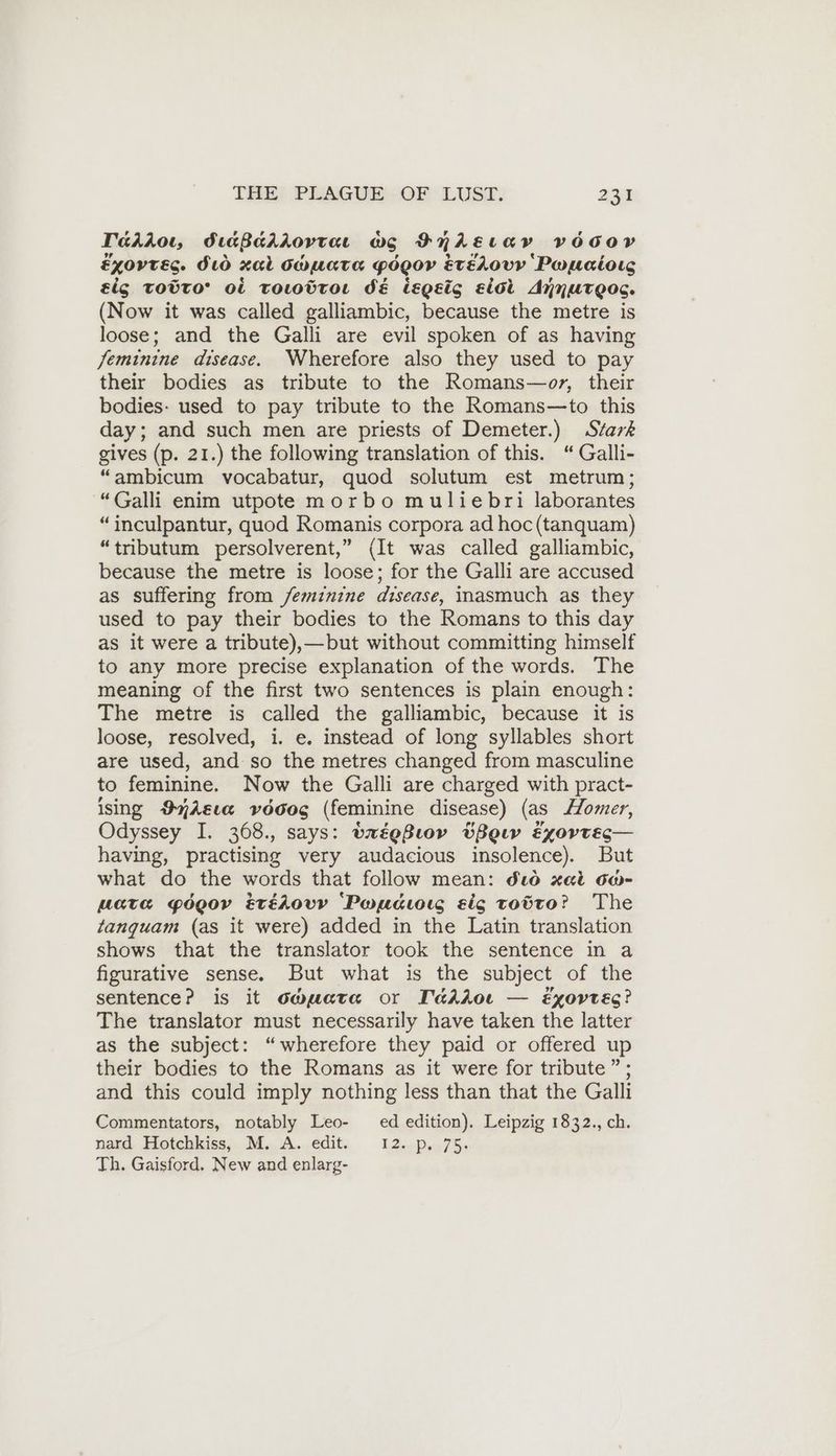 Tairoı, diaßarrovrarı wo Fniszıav VOGOY Exovres. Sto xal OwWuata Pégor EtELOVY Poueioıg éig toto’ Ot ToLWwdroı dE lLEQeic eiol Annurgos. (Now it was called galliambic, because the metre is loose; and the Galli are evil spoken of as having /eminine disease. Wherefore also they used to pay their bodies as tribute to the Romans—or, their bodies: used to pay tribute to the Romans—to this day; and such men are priests of Demeter.) Stark gives (p. 21.) the following translation of this. “ Galli- “ambicum vocabatur, quod solutum est metrum; “Galli enim utpote morbo muliebri laborantes “inculpantur, quod Romanis corpora ad hoc (tanquam) “tributum persolverent,” (It was called galliambic, because the metre is loose; for the Galli are accused as suffering from feminine disease, inasmuch as they used to pay their bodies to the Romans to this day as it were a tribute),—but without committing himself to any more precise explanation of the words. The meaning of the first two sentences is plain enough: The metre is called the galliambic, because it is loose, resolved, i. e. instead of long syllables short are used, and so the metres changed from masculine to feminine. Now the Galli are charged with pract- ising ImAsıa yvddog (feminine disease) (as Homer, Odyssey I. 368., says: txégBiow BBow exortes— having, practising very audacious insolence). But what do the words that follow mean: dw xai 0@- Mata gogoyv étédovy ‘Pacis sig totto? The tanquam (as it were) added in the Latin translation shows that the translator took the sentence in a figurative sense. But what is the subject of the sentence? is it owuata or TaAloı — ExXovreg? The translator must necessarily have taken the latter as the subject: “wherefore they paid or offered up their bodies to the Romans as it were for tribute ”; and this could imply nothing less than that the Galli Commentators, notably Leo- ed edition). Leipzig 1832., ch. nard. Hotehkiss;. M..A..edit, 12..P..7% Th. Gaisford, New and enlarg-