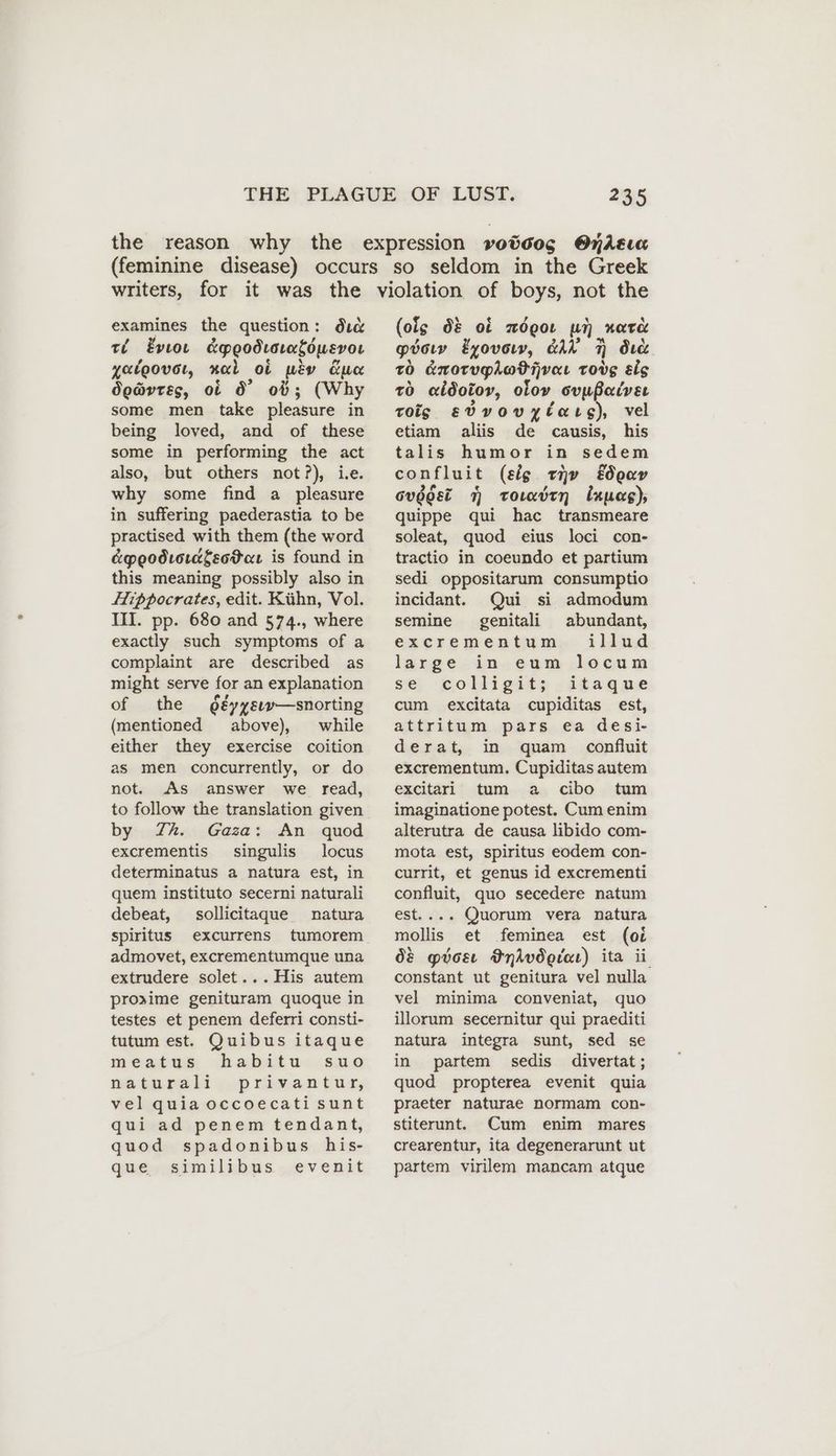examines the question: dic ri Evıou &poodraralowevor yatoovet, nal ot piv due do@vrss, of Ö° ob}; (Why some men take pleasure in being loved, and of these some in performing the act also, but others not?), ive. why some find a pleasure in suffering paederastia to be practised with them (the word &peodiorafeoPar is found in this meaning possibly also in Hippocrates, edit. Kühn, Vol. III. pp. 680 and 574., where exactly such symptoms of a complaint are described as might serve for an explanation of the deyysım—snorting (mentioned above), while either they exercise coition as men concurrently, or do not. As answer we read, to follow the translation given by Zh. Gaza: An quod excrementis singulis locus determinatus a natura est, in quem instituto secerni naturali debeat, sollicitaque natura spiritus excurrens tumorem admovet, excrementumque una extrudere solet... His autem proxime genituram quoque in testes et penem deferri consti- tutum est. Quibus itaque meatus habitu suo natureli..privan tury vel quia occoecati sunt qui ad penem tendant, quod spadonibus his- que similibus evenit (ois dO: of zögoı un ware pösıy &yovom, GAN N dıc zo dnorughatijvar tove eis to «idolor, oloy ovußaivsı roig evvovylars), vel etiam alis de causis, his talis humor in sedem confluit (eig ev EJoay Gugger 7 tormdtn Inuag), quippe qui hac transmeare soleat, quod eius loci con- tractio in coeundo et partium sedi oppositarum consumptio incidant. Qui si admodum semine genitali abundant, ezxeremerntum, iliud large in eum locum se: colligit; -itaqme cum excitata cupiditas est, attritum pars ea desi- derat, in quam confluit excrementum. Cupiditas autem excitari tum a cibo tum imaginatione potest. Cum enim alterutra de causa libido com- mota est, spiritus eodem con- currit, et genus id excrementi confluit, quo secedere natum est.... Quorum vera natura mollis et feminea est (oi Os ptos FndAvdotar) ita ii constant ut genitura vel nulla vel minima conveniat, quo illorum secernitur qui praediti natura integra sunt, sed se in partem sedis divertat ; quod propterea evenit quia praeter naturae normam con- stiterunt. Cum enim mares crearentur, ita degenerarunt ut partem virilem mancam atque