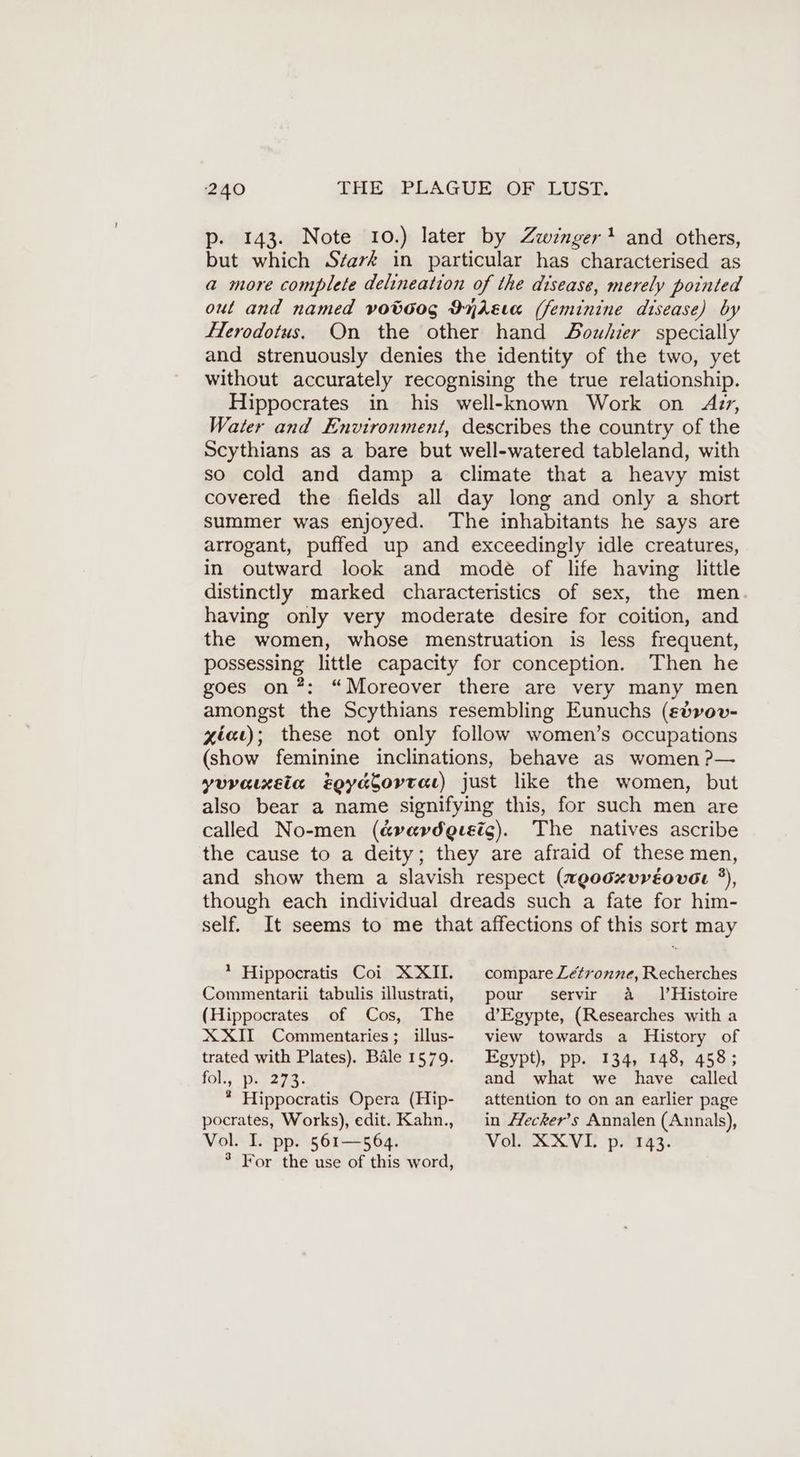 p. 143. Note 10.) later by Zwinger * and others, but which S7ark in particular has characterised as a more complete delineation of the disease, merely pointed out and named voöoog IndAEva (feminine disease) by Herodotus. On the other hand Douhier specially and strenuously denies the identity of the two, yet without accurately recognising the true relationship. Hippocrates in his well-known Work on Azr, Water and Environment, describes the country of the Scythians as a bare but well-watered tableland, with so cold and damp a climate that a heavy mist covered the fields all day long and only a short summer was enjoyed. The inhabitants he says are arrogant, puffed up and exceedingly idle creatures, in outward look and mode of life having little distinctly marked characteristics of sex, the men having only very moderate desire for coition, and the women, whose menstruation is less frequent, possessing little capacity for conception. Then he goes on ?: “Moreover there are very many men amongst the Scythians resembling Eunuchs (edvov- xieı); these not only follow women’s occupations (show feminine inclinations, behave as women ?— yuvaixeta tgyacortar) just like the women, but also bear a name signifying this, for such men are called No-men (é&vavdgesic). The natives ascribe the cause to a deity; they are afraid of these men, and show them a slavish respect (weo0xvréover ?), though each individual dreads such a fate for him- self. It seems to me that affections of this sort may * Hippocratis Coi XXI. Commentarii tabulis illustrati, (Hippocrates of Cos, The XXI Commentaries; illus- trated with Plates). Bäle 1579. lol, 927228. ® Hippocratis Opera (Hip- pocrates, Works), edit. Kahn., Vol. I. pp. 561—564. ° For the use of this word, compare Létronne, Recherches pour servir a 1’Histoire d’Egypte, (Researches with a view towards a History of Egypt), pp. 134, 148, 458; and what we have called attention to on an earlier page in Hecker’s Annalen (Annals), Vol. XXVL p. 143.