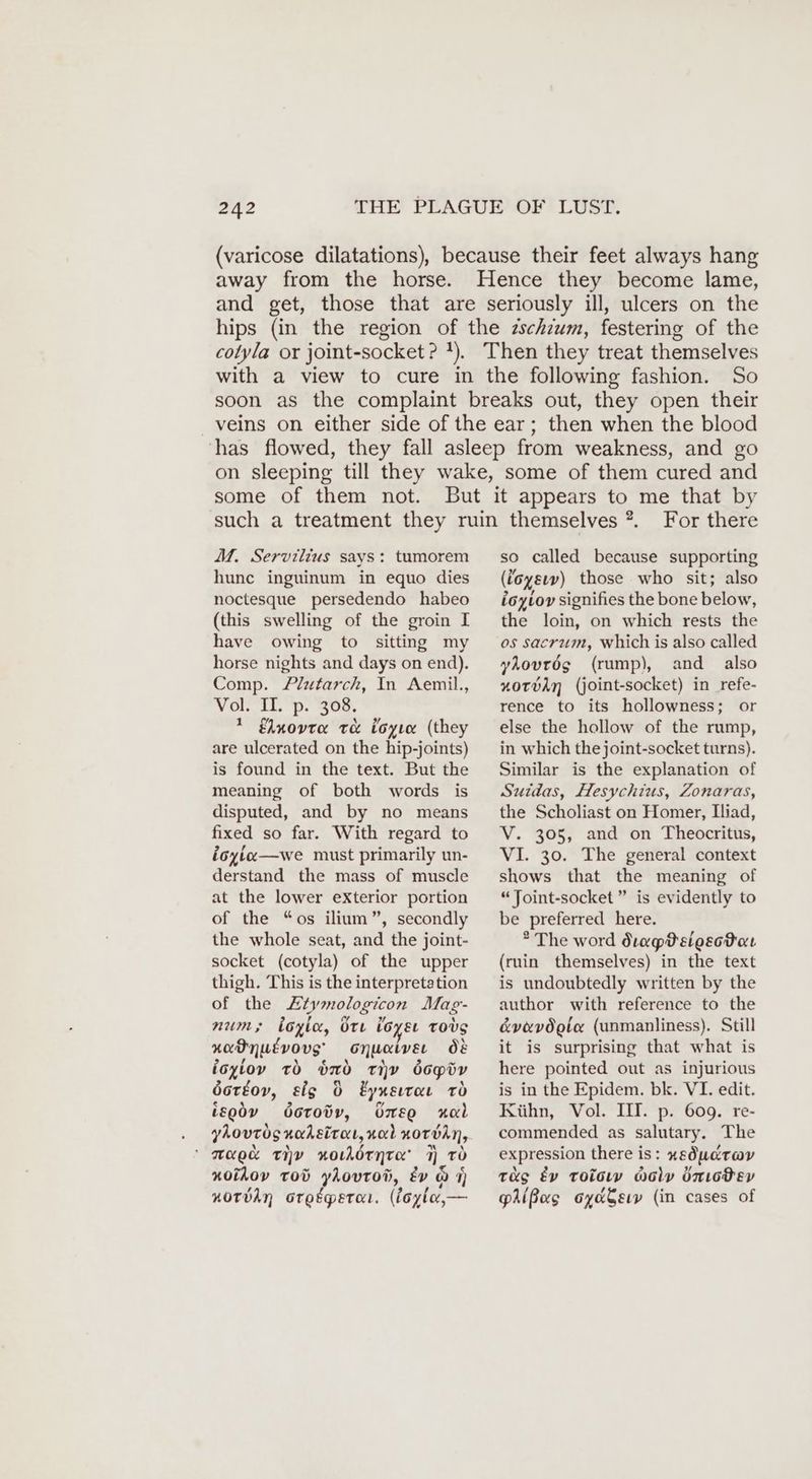 (varicose dilatations), because their feet always hang away from the horse. Hence they become lame, and get, those that are seriously ill, ulcers on the hips (in the region of the zschzum, festering of the colyla or joint-socket ? 1). Then they treat themselves with a view to cure in the following fashion. So soon as the complaint breaks out, they open their veins on either side of the ear; then when the blood has flowed, they fall asleep from weakness, and go on sleeping till they wake, some of them cured and some of them not. M. Servilius says: tumorem hunc inguinum in equo dies noctesque persedendo habeo (this swelling of the groin I have owing to sitting my horse nights and days on end). Comp. Plutarch, In Aemil., Vor Lil. p. 802, * Elnovta te loyıa (they are ulcerated on the hip-joints) is found in the text. But the meaning of both words is disputed, and by no means fixed so far. With regard to ioyice—we must primarily un- derstand the mass of muscle at the lower exterior portion of the “os ilium”, secondly the whole seat, and the joint- socket (cotyla) of the upper thigh. This is the interpretation of the Ltymologicon Mag- num; loyle, Ore loysr tovs xadnutvovs onuaiver Ö& ioyioy to bd tiv dcpiv dotéov, sig 0 Eynsıraı rd isodv Öcroöv, bmeo Hal ’ N \ rg HR \ Mae THY norhörnte 1 TO nolAov Tod yAovrod, év a 4) norban Gtetpetar. (foylo— For there so called because supporting (ioysıv) those who sit; also ioyioy signifies the bone below, the loin, on which rests the os sacrum, which is also called yAovrög (rump), and also nxotvdn (joint-socket) in refe- rence to its hollowness; or else the hollow of the rump, in which the joint-socket turns). Similar is the explanation of Suidas, Hesychius, Zonaras, the Scholiast on Homer, Iliad, V. 305, and on Theocritus, VI. 30. The general context shows that the meaning of “Joint-socket ” is evidently to be preferred here. * The word drapPelosotar (ruin themselves) in the text is undoubtedly written by the author with reference to the é&vevdote (unmanliness). Still it is surprising that what is here pointed out as injurious is in the Epidem. bk. VI. edit. Kühn, Vol. III. p. 609. re- commended as salutary. The expression there is: xgsÖdudrov tag Ev toc woly bnıodev pAißos oyadsıy (in cases of