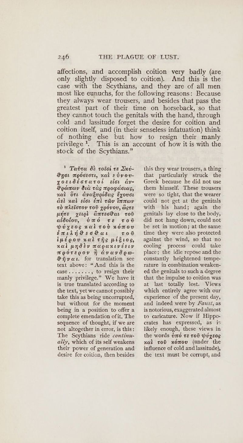 affections, and accomplish coition very badly (are only slightly disposed to coition). And this is the case with the Scythians, and they are of all men most like eunuchs, for the following reasons: Because they always wear trousers, and besides that pass the greatest part of their time on horseback, so that they cannot touch the genitals with the hand, through cold and lassitude forget the desire for coition and coition itself, and (in their senseless infatuation) think of nothing else but how to resign their manly privilege 7. stock of the Scythians.” * Tatra d& roict te Snv- Byor xodceott, nal edvov- zosıdEoraroi siot ar- Doanav Ic tus Teopaouas, nab Ore &vaéveidas Eyovoı wel nal sior En) tov Inıov tO whEiotoy tod yoOvoV, STE unre yerol Entectar rod aidoiov, b20 TE Toö apoyeos nal Tod n0mov enılnVBsotaı TOD iwégov nal ths wigıLog, nak wndiv maganıvEsıv BOOTEQOY AVAVOOH- iver. for translation see text above: “And this is the Cases 20 ‚to resign their manly privilege.” We have it is true translated according to the text, yet we cannot possibly take this as being uncorrupted, but without for the moment being in a position to offer a complete emendation ofit. The sequence of thought, if we are not altogether in error, is this: The Scythians ride continu- ally, which of its self weakens their power of generation and desire for coition, then besides this they wear trousers, a thing that particularly struck the Greek because he did not use them himself. These trousers were so tight, that the wearer could not get at the genitals with his hand; again the genitals lay close to the body, did not hang down, could not be set in motion; at the same time they were also protected against the wind, so that no cooling process could take place; the idle repose and the constantly heightened tempe- rature in combination weaken- ed the genitals to such a degree that the impulse to coition was at last totally lost. Views which entirely agree with our experience of the present day, and indeed were by /azs?, as is notorious, exaggerated almost to caricature. Now if Hippo- crates has expressed, as is likely enough, these views in the words $20 ts rod WohyEos nab tov x6mov (under the influence of cold and lassitude), the text must be corrupt, and