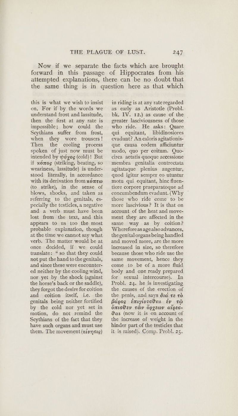this is what we wish to insist on. For if by the words we understand frost and lassitude, then the first at any rate is impossible; how could the Scythians suffer from frost, when they wore trousers! Then the cooling process spoken of just now must be intended by adyog (cold)! But if xdmog (striking, beating, so weariness, lassitude) is under- stood literally, in accordance with its derivation from #07T@ (to strike), in the sense of blows, shocks, and taken as referring to the genitals, es- pecially the testicles, a negative and a verb must have been lost from the text, and this appears to us too the most probable explanation, though at the time we cannot say what verb. The matter would be at once decided, if we could translate: “so that they could not put the hand to the genitals, and since these were encounter- ed neither by the cooling wind, nor yet by the shock (against the horse’s back or the saddle), they forgot the desire for coition and coition itself, ie. the genitals being neither fortified by the cold nor yet set in motion, do not remind the Scythians of the fact that they have such organs and must use them. The movement (xivnots) in riding is at any rate regarded as early as Aristotle (Probl. bk. IV. 12.) as cause of the _ greater lasciviousness of those who ride. He asks: Quare qui equitant, libidinosiores evadunt? An caloris agitationis- que causa eodem affıciuntur modo, quo per coitum. Quo- circa aetatis quoque accessione membra genitalia contrectata agitataque plenius augentur, quod igitur semper eo utuntur motu qui equitant, hinc fluen- tiore corpore praeparatoque ad concumbendum evadunt. (Why those who ride come to be more lascivious? It is that on account of the heat and move- ment they are affected in the same way as by coition? Wherefore as age also advances, the genital organs being handled and moved more, are the more increased in size, so therefore because those who ride use the same movement, hence they come to be of a more fluid body and one ready prepared for sexual intercourse) In Probl. 24. he is investigating the causes of the erection of the penis, and says did rs tO Bagos Emiyiveodaı Ev To émotev TV Joys algEo- Mot (now it is on account of the increase of weight in the hinder part of the testicles that it is raised). Comp. Probl. 25.