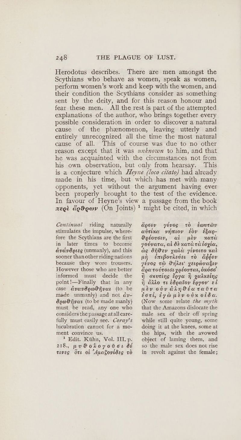 Herodotus describes. There are men amongst the Scythians who behave as women, speak as women, perform women’s work and keep with the women, and their condition the Scythians consider as something sent by the deity, and for this reason honour and fear these men. All the rest is part of the attempted explanations of the author, who brings together every possible consideration in order to discover a natural cause of the phzenomenon, leaving utterly and entirely unrecognized all the time the most natural cause of all. This of course was due to no other reason except that it was unknown to him, and that he was acquainted with the circumstances not from his own observation, but only from hearsay. This is a conjecture which Heyze (loco cılato) had already made in his time, but which has met with many opponents, yet without the argument having ever been properly brought to the test of the evidence. In favour of Heyne’s view a passage from the book regt &e9ewyv (On Joints) * might be cited, in which Continual riding naturally stimulates the impulse, where- fore the Scythians are the first &00Ev yévog TO Ewvr@v adrine vinıov gov £Eao- FoEovow, ai wey xara in later times to become yodvata, ai ötnararaloyie, &vdvögıeg (unmanly), and this os OfPEev you ylvoıro nal sooner thanotherridingnations un émBovdever to &66 &o0EV because they wore trousers. y&vog rw Oiler’ zEıonvagın However those who are better Koc TOVTOLGL yOLOVTAL, 61006 informed must decide the 7 onvring Zoya 7 yodustns point!—Finally that in any 7 GAdo te édgatov Egyor ei case avavdeadtivat (to be wiv 00V GAntéan tadta made unmanly) and not ép- de@Pijvar (to be made manly) must be read, any one who considers the passage at all care- fully must easily see. Coray’s lucubration cannot for a mo- ment convince us. * Edit. Kühn, Vol. TIL p. 218, wu Fohoyotor ve oY ¢ 2 4 5) tes ote ot Aucfovidses To Eott, Eyousvonnoide. (Now some relate the myth that the Amazons dislocate the male sex of their off spring doing it at the knees, some at the hips, with the avowed object of laming them, and so the male sex does not rise in revolt against the female;