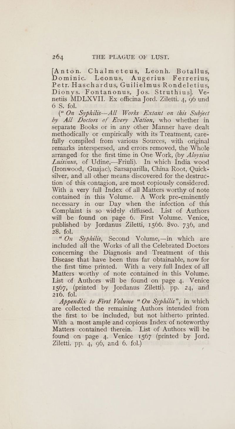 [Anton. Chalmeteus, Leonh. Botallus, Dominic. Leonus, Augerius Ferrerius, Petr. Haschardus, Guilielmus Rondeletius, Dionys. Fontanonus, Jos. Struthius]. Ve- cri MDLXVII. Ex officina Jord. Ziletti. 4, 96 und S. fol. (“ On Syphilis—All Works Extant on this Subject by All Doctors of Every Nation, who whether in separate Books or in any other Manner have dealt methodically or empirically with its Treatment, care- fully compiled from various Sources, with original remarks interspersed, and errors removed, the Whole arranged for the first time in One Work, (by Aloysius Luisinus, of Udine,—Friuli). In which India wood (Ironwood, Guajac), Sarsaparilla, China Root, Quick- silver, and all other means discovered for the destruc- tion of this contagion, are most copiously considered. With a very full Index of all Matters worthy of note contained in this Volume. A Work pre-eminently necessary in our Day when the infection of this Complaint is so widely diffused. List of Authors will be found on page 6. First Volume. Venice, published by Jordanus Ziletti, 1566. 8vo. 736, and 28. fol. “On Syphilis, Second Volume,—in which are included all the Works of all the Celebrated Doctors concerning the Diagnosis and Treatment of this Disease that have been thus far obtainable, now for the first time printed. With a very full Index of all Matters worthy of note contained in this Volume. List of Authors will be found on page 4. Venice I 507; ee by Jordanus Ziletti). pp. 24, and 216. os to First Volume “ On Syphilis ”, m which are collected the remaining Authors intended from the first to be included, but not hitherto printed. With a most ample and copious Index of noteworthy Matters contained therein. List of Authors will be found on page 4. Venice 1567 (printed by Jord. Ziletti. pp. 4, 96, and 6. fol.)