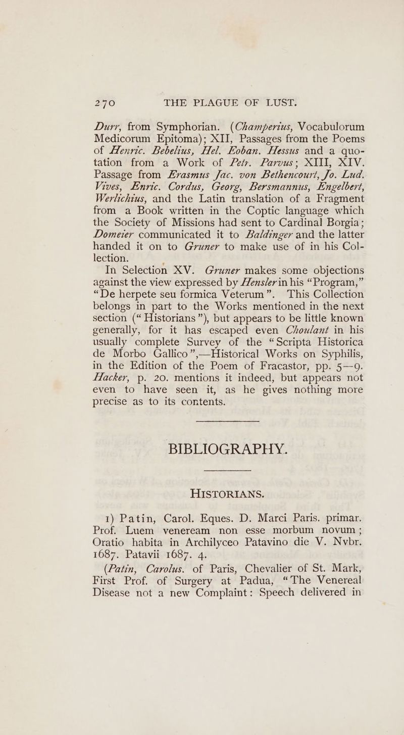 Durr, from Symphorian. (Champerius, Vocabulorum Medicorum Epitoma); XII, Passages from the Poems of Henric. Bebelius, Hel. Eoban. Hessus and a quo- tation from a Work of Petr. Parvus; XIII, XIV. Passage from “rasmus Jac. von Bethencourt, Jo. Lud. Vives, Enric. Cordus, Georg, Bersmannus, Engelbert, Werlichius, and the Latin translation of a Fragment from a Book written in the Coptic language which the Society of Missions had sent to Cardinal Borgia; Domeier communicated it to Baldinger and the latter handed it on to Gruner to make use of in his Col- lection. In Selection XV. Gruner makes some objections against the view expressed by Hens/erin his “Program,” “De herpete seu formica Veterum”. This Collection belongs in part to the Works mentioned in the next section (“ Historians”), but appears to be little known generally, for it has escaped even Chowlant in his usually complete Survey of the “Scripta Historica de Morbo Gallico”,—Historical Works on Syphilis, in the Edition of the Poem of Fracastor, pp. 5—9. Hacker, p. 20. mentions it indeed, but appears not even to have seen it, as he gives nothing more precise as to its contents. BIBLIOGRAPHY. HISTORIANS. 1) Patin, Carol. Eques. D. Marci Paris. primar. Prof. Luem veneream non esse morbum novum ; Oratio habita in Archilyceo Patavino die V. Nvbr. 1687. Patavii 1687. 4. (Patin, Carolus. of Paris, Chevalier of St. Mark, First Prof. of Surgery at Padua, “The Venereal Disease not a new Complaint: Speech delivered in