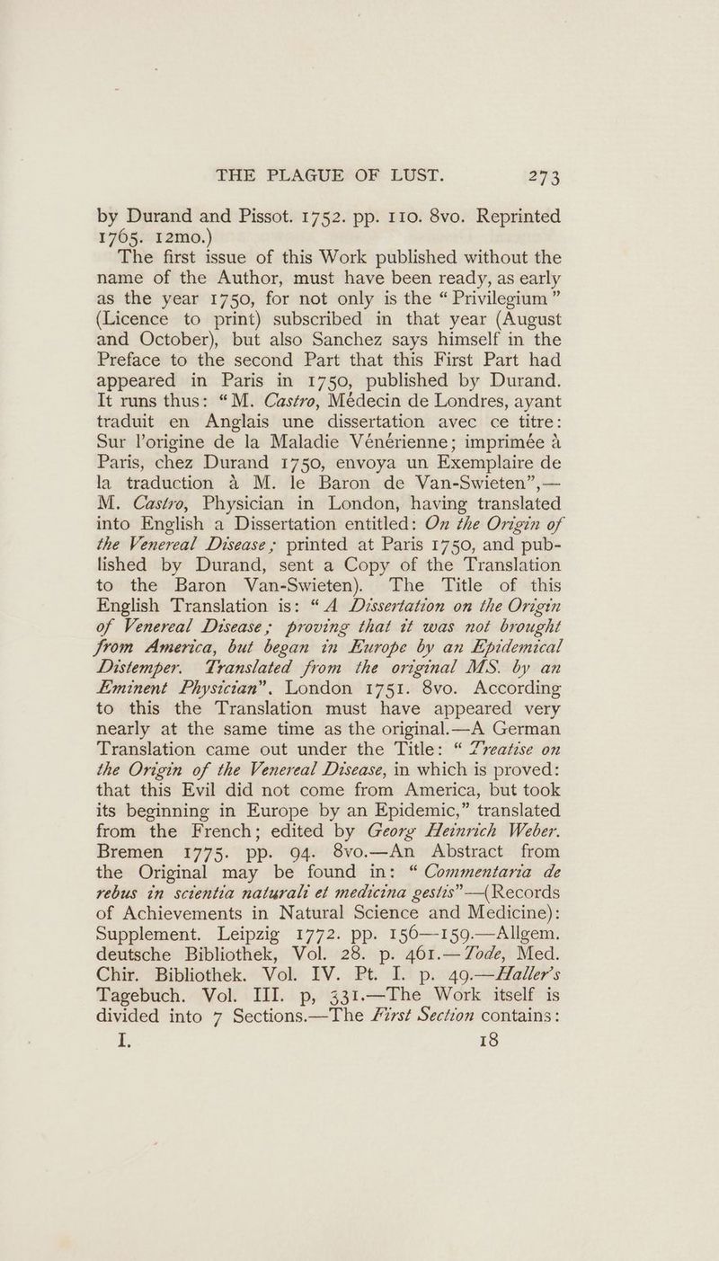 by Durand and Pissot. 1752. pp. 110. 8vo. Reprinted 1765. I2mo.) The first issue of this Work published without the name of the Author, must have been ready, as early as the year 1750, for not only is the “ Privilegium ” (Licence to print) subscribed in that year (August and October), but also Sanchez says himself in the Preface to the second Part that this First Part had appeared in Paris in 1750, published by Durand. It runs thus: “M. Castro, Medecin de Londres, ayant traduit en Anglais une dissertation avec ce titre: Sur l’origine de la Maladie Vénérienne; imprimée A Paris, chez Durand 1750, envoya un Exemplaire de la traduction a M. le Baron de Van-Swieten”,— M. Castro, Physician in London, having translated into English a Dissertation entitled: On the Origin of the Venereal Disease; printed at Paris 1750, and pub- lished by Durand, sent a Copy of the Translation to the Baron Van-Swieten). The Title of this English Translation is: “A Dissertation on the Origin of Venereal Disease; proving that it was not brought /rom America, but began in Europe by an Epidemical Distemper. Translated from the original MS. by an Eminent Physician”. London 1751. 8vo. According to this the Translation must have appeared very nearly at the same time as the original.—A German Translation came out under the Title: “ Zreatise on the Origin of the Venereal Disease, in which is proved: that this Evil did not come from America, but took its beginning in Europe by an Epidemic,” translated from the French; edited by Georg Heinrich Weber. Bremen 1775. pp. 94. 8vo.—An Abstract from the Original may be found in: “ Commentaria de rebus in scientia naturalt et medicina gestis” —(Records of Achievements in Natural Science and Medicine): Supplement. Leipzig 1772. pp. 156—-159.—Allgem. deutsche Bibliothek, Vol. 28. p. 461.— Tode, Med. Chir. Bibliothek. Vol. IV. Pt. I. p. 49.—Haller’s Tagebuch. Vol. III. p, 331.—The Work itself is divided into 7 Sections.—The Zürst Section contains: I. 18